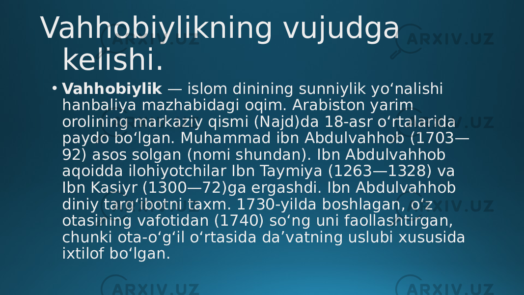 Vahhobiylikning vujudga kelishi. • Vahhobiylik  — islom dinining sunniylik yoʻnalishi hanbaliya mazhabidagi oqim. Arabiston yarim orolining markaziy qismi (Najd)da 18-asr oʻrtalarida paydo boʻlgan. Muhammad ibn Abdulvahhob (1703— 92) asos solgan (nomi shundan). Ibn Abdulvahhob aqoidda ilohiyotchilar Ibn Taymiya (1263—1328) va Ibn Kasiyr (1300—72)ga ergashdi. Ibn Abdulvahhob diniy targʻibotni taxm. 1730-yilda boshlagan, oʻz otasining vafotidan (1740) soʻng uni faollashtirgan, chunki ota-oʻgʻil oʻrtasida daʼvatning uslubi xususida ixtilof boʻlgan. 