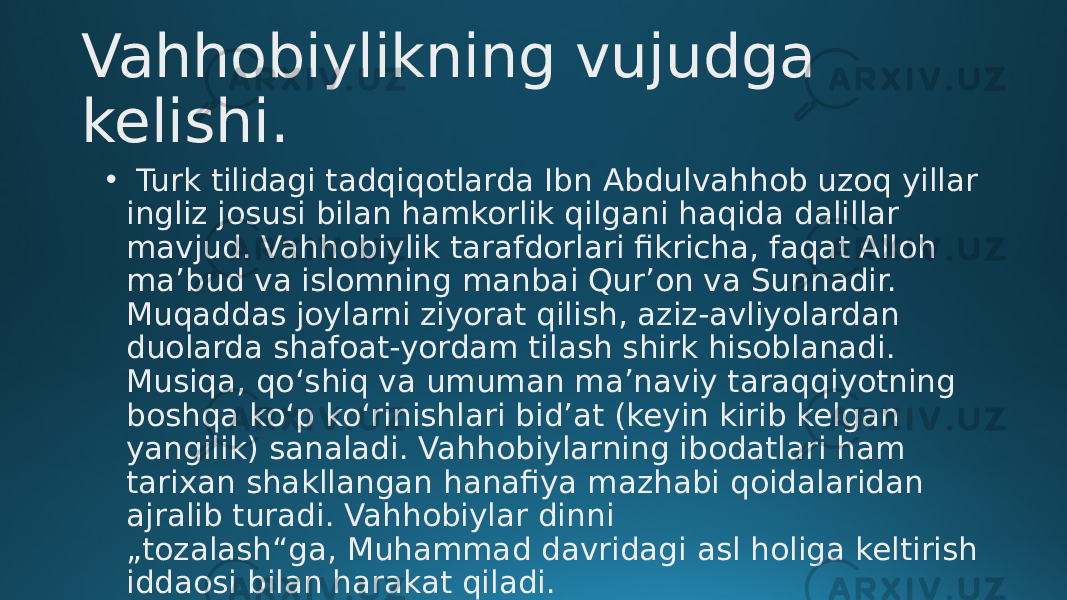 Vahhobiylikning vujudga kelishi. •   Turk tilidagi tadqiqotlarda Ibn Abdulvahhob uzoq yillar ingliz josusi bilan hamkorlik qilgani haqida dalillar mavjud. Vahhobiylik tarafdorlari fikricha, faqat Alloh maʼbud va islomning manbai Qurʼon va Sunnadir. Muqaddas joylarni ziyorat qilish, aziz-avliyolardan duolarda shafoat-yordam tilash shirk hisoblanadi. Musiqa, qoʻshiq va umuman maʼnaviy taraqqiyotning boshqa koʻp koʻrinishlari bidʼat (keyin kirib kelgan yangilik) sanaladi. Vahhobiylarning ibodatlari ham tarixan shakllangan hanafiya mazhabi qoidalaridan ajralib turadi. Vahhobiylar dinni „tozalash“ga, Muhammad davridagi asl holiga keltirish iddaosi bilan harakat qiladi. 