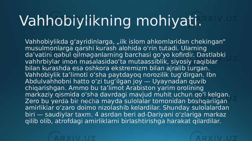 Vahhobiylikning mohiyati. Vahhobiylikda gʻayridinlarga, „ilk islom ahkomlaridan chekingan“ musulmonlarga qarshi kurash alohida oʻrin tutadi. Ularning daʼvatini qabul qilmaganlarning barchasi goʻyo kofirdir. Dastlabki vahhrbiylar imon masalasidaoʻta mutaassiblik, siyosiy raqiblar bilan kurashda esa oshkora ekstremizm bilan ajralib turgan. Vahhobiylik taʼlimoti oʻsha paytdayoq norozilik tugʻdirgan. Ibn Abdulvahhobni hatto oʻzi tugʻilgan joy — Uyaynadan quvib chiqarishgan. Ammo bu taʼlimot Arabiston yarim orolining markaziy qismida oʻsha davrdagi mavjud muhit uchun qoʻl kelgan. Zero bu yerda bir necha mayda sulolalar tomonidan boshqarilgan amirliklar oʻzaro doimo nizolashib kelardilar. Shunday sulolalardan biri — saudiylar taxm. 4 asrdan beri ad-Dariyani oʻzlariga markaz qilib olib, atrofdagi amirliklarni birlashtirishga harakat qilardilar. 