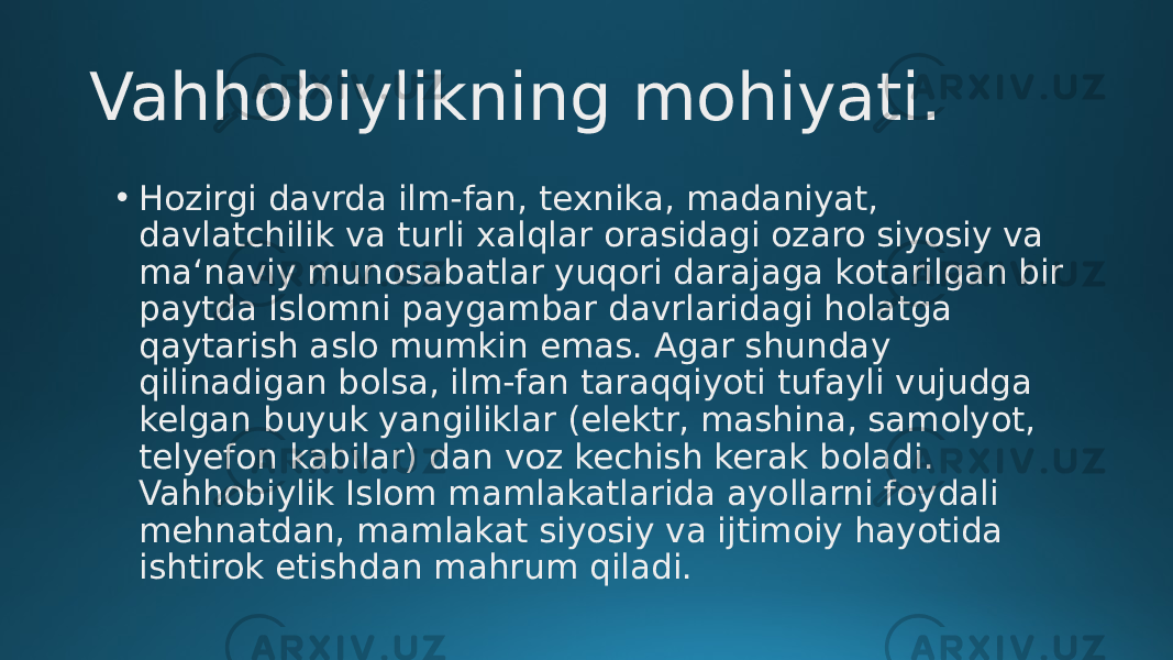 Vahhobiylikning mohiyati. • Hozirgi davrda ilm-fan, texnika, madaniyat, davlatchilik va turli xalqlar orasidagi оzaro siyosiy va ma‘naviy munosabatlar yuqori darajaga kоtarilgan bir paytda Islomni paygambar davrlaridagi holatga qaytarish aslo mumkin emas. Agar shunday qilinadigan bоlsa, ilm-fan taraqqiyoti tufayli vujudga kelgan buyuk yangiliklar (elektr, mashina, samolyot, telyefon kabilar) dan voz kechish kerak bоladi. Vahhobiylik Islom mamlakatlarida ayollarni foydali mehnatdan, mamlakat siyosiy va ijtimoiy hayotida ishtirok etishdan mahrum qiladi. 