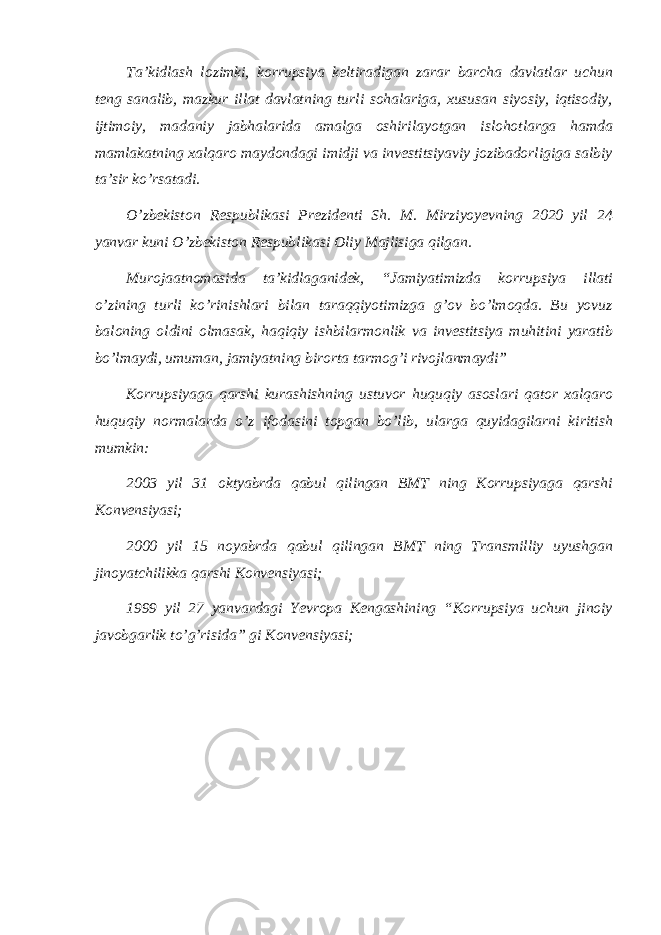 Taʼkidlash lozimki, korrupsiya keltiradigan zarar barcha davlatlar uchun teng sanalib, mazkur illat davlatning turli sohalariga, xususan siyosiy, iqtisodiy, ijtimoiy, madaniy jabhalarida amalga oshirilayotgan islohotlarga hamda mamlakatning xalqaro maydondagi imidji va investitsiyaviy jozibadorligiga salbiy taʼsir ko’rsatadi. O’zbekiston Respublikasi Prezidenti Sh. M. Mirziyoyevning 2020 yil 24 yanvar kuni O’zbekiston Respublikasi Oliy Majlisiga qilgan. Murojaatnomasida taʼkidlaganidek, “Jamiyatimizda korrupsiya illati o’zining turli ko’rinishlari bilan taraqqiyotimizga g’ov bo’lmoqda. Bu yovuz baloning oldini olmasak, haqiqiy ishbilarmonlik va investitsiya muhitini yaratib bo’lmaydi, umuman, jamiyatning birorta tarmog’i rivojlanmaydi” Korrupsiyaga qarshi kurashishning ustuvor huquqiy asoslari qator xalqaro huquqiy normalarda o’z ifodasini topgan bo’lib, ularga quyidagilarni kiritish mumkin: 2003 yil 31 oktyabrda qabul qilingan BMT ning Korrupsiyaga qarshi Konvensiyasi; 2000 yil 15 noyabrda qabul qilingan BMT ning Transmilliy uyushgan jinoyatchilikka qarshi Konvensiyasi; 1999 yil 27 yanvardagi Yevropa Kengashining “Korrupsiya uchun jinoiy javobgarlik to’g’risida” gi Konvensiyasi; 