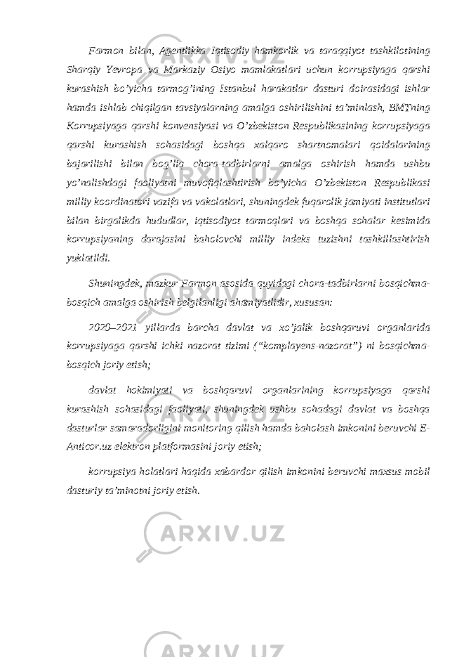 Farmon bilan, Agentlikka Iqtisodiy hamkorlik va taraqqiyot tashkilotining Sharqiy Yevropa va Markaziy Osiyo mamlakatlari uchun korrupsiyaga qarshi kurashish bo’yicha tarmog’ining Istanbul harakatlar dasturi doirasidagi ishlar hamda ishlab chiqilgan tavsiyalarning amalga oshirilishini taʼminlash, BMTning Korrupsiyaga qarshi konvensiyasi va O’zbekiston Respublikasining korrupsiyaga qarshi kurashish sohasidagi boshqa xalqaro shartnomalari qoidalarining bajarilishi bilan bog’liq chora-tadbirlarni amalga oshirish hamda ushbu yo’nalishdagi faoliyatni muvofiqlashtirish bo’yicha O’zbekiston Respublikasi milliy koordinatori vazifa va vakolatlari, shuningdek fuqarolik jamiyati institutlari bilan birgalikda hududlar, iqtisodiyot tarmoqlari va boshqa sohalar kesimida korrupsiyaning darajasini baholovchi milliy indeks tuzishni tashkillashtirish yuklatildi. Shuningdek, mazkur Farmon asosida quyidagi chora-tadbirlarni bosqichma- bosqich amalga oshirish belgilanligi ahamiyatlidir, xususan: 2020–2021 yillarda barcha davlat va xo’jalik boshqaruvi organlarida korrupsiyaga qarshi ichki nazorat tizimi (“komplayens-nazorat”) ni bosqichma- bosqich joriy etish; davlat hokimiyati va boshqaruvi organlarining korrupsiyaga qarshi kurashish sohasidagi faoliyati, shuningdek ushbu sohadagi davlat va boshqa dasturlar samaradorligini monitoring qilish hamda baholash imkonini beruvchi E- Anticor.uz elektron platformasini joriy etish; korrupsiya holatlari haqida xabardor qilish imkonini beruvchi maxsus mobil dasturiy taʼminotni joriy etish. 