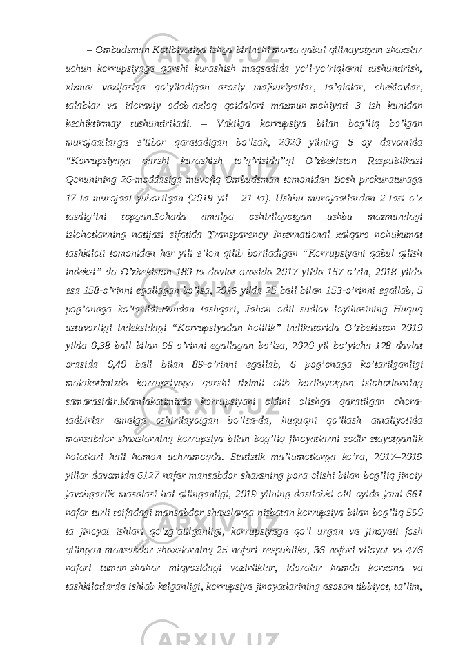 – Ombudsman Kotibiyatiga ishga birinchi marta qabul qilinayotgan shaxslar uchun korrupsiyaga qarshi kurashish maqsadida yo’l-yo’riqlarni tushuntirish, xizmat vazifasiga qo’yiladigan asosiy majburiyatlar, taʼqiqlar, cheklovlar, talablar va idoraviy odob-axloq qoidalari mazmun-mohiyati 3 ish kunidan kechiktirmay tushuntiriladi. – Vakilga korrupsiya bilan bog’liq bo’lgan murojaatlarga eʼtibor qaratadigan bo’lsak, 2020 yilning 6 oy davomida “Korrupsiyaga qarshi kurashish to’g’risida”gi O’zbekiston Respublikasi Qonunining 26-moddasiga muvofiq Ombudsman tomonidan Bosh prokuraturaga 17 ta murojaat yuborilgan (2019 yil – 21 ta). Ushbu murojaatlardan 2 tasi o’z tasdig’ini topgan.Sohada amalga oshirilayotgan ushbu mazmundagi islohotlarning natijasi sifatida Transparency International xalqaro nohukumat tashkiloti tomonidan har yili eʼlon qilib boriladigan “Korrupsiyani qabul qilish indeksi” da O’zbekiston 180 ta davlat orasida 2017 yilda 157-o’rin, 2018 yilda esa 158-o’rinni egallagan bo’lsa, 2019 yilda 25 ball bilan 153-o’rinni egallab, 5 pog’onaga ko’tarildi . Bundan tashqari, Jahon odil sudlov loyihasining Huquq ustuvorligi indeksidagi “Korrupsiyadan holilik” indikatorida O’zbekiston 2019 yilda 0,38 ball bilan 95-o’rinni egallagan bo’lsa, 2020 yil bo’yicha 128 davlat orasida 0,40 ball bilan 89-o’rinni egallab, 6 pog’onaga ko’tarilganligi malakatimizda korrupsiyaga qarshi tizimli olib borilayotgan islohotlarning samarasidir.Mamlakatimizda korrupsiyani oldini olishga qaratilgan chora- tadbirlar amalga oshirilayotgan bo’lsa-da, huquqni qo’llash amaliyotida mansabdor shaxslarning korrupsiya bilan bog’liq jinoyatlarni sodir etayotganlik holatlari hali hamon uchramoqda. Statistik maʼlumotlarga ko’ra, 2017–2019 yillar davomida 6127 nafar mansabdor shaxsning pora olishi bilan bog’liq jinoiy javobgarlik masalasi hal qilinganligi, 2019 yilning dastlabki olti oyida jami 661 nafar turli toifadagi mansabdor shaxslarga nisbatan korrupsiya bilan bog’liq 590 ta jinoyat ishlari qo’zg’atilganligi, korrupsiyaga qo’l urgan va jinoyati fosh qilingan mansabdor shaxslarning 25 nafari respublika, 36 nafari viloyat va 476 nafari tuman-shahar miqyosidagi vazirliklar, idoralar hamda korxona va tashkilotlarda ishlab kelganligi, korrupsiya jinoyatlarining asosan tibbiyot, taʼlim, 