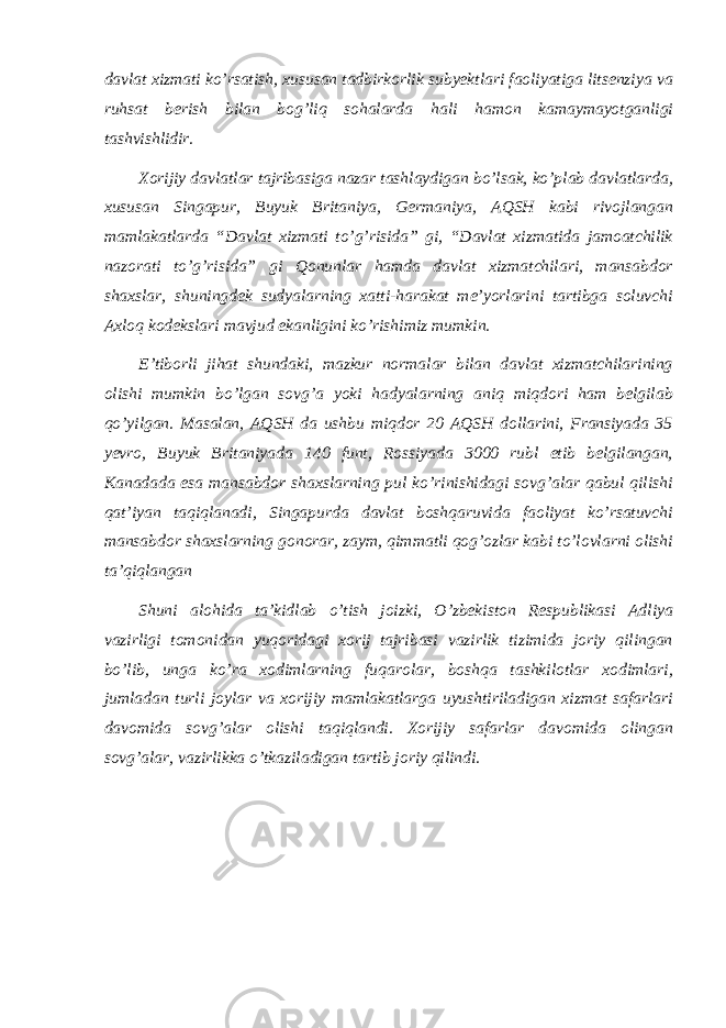 davlat xizmati ko’rsatish, xususan tadbirkorlik subyektlari faoliyatiga litsenziya va ruhsat berish bilan bog’liq sohalarda hali hamon kamaymayotganligi tashvishlidir. Xorijiy davlatlar tajribasiga nazar tashlaydigan bo’lsak, ko’plab davlatlarda, xususan Singapur, Buyuk Britaniya, Germaniya, AQSH kabi rivojlangan mamlakatlarda “Davlat xizmati to’g’risida” gi, “Davlat xizmatida jamoatchilik nazorati to’g’risida” gi Qonunlar hamda davlat xizmatchilari, mansabdor shaxslar, shuningdek sudyalarning xatti-harakat meʼyorlarini tartibga soluvchi Axloq kodekslari mavjud ekanligini ko’rishimiz mumkin. Eʼtiborli jihat shundaki, mazkur normalar bilan davlat xizmatchilarining olishi mumkin bo’lgan sovg’a yoki hadyalarning aniq miqdori ham belgilab qo’yilgan. Masalan, AQSH da ushbu miqdor 20 AQSH dollarini, Fransiyada 35 yevro, Buyuk Britaniyada 140 funt, Rossiyada 3000 rubl etib belgilangan, Kanadada esa mansabdor shaxslarning pul ko’rinishidagi sovg’alar qabul qilishi qatʼiyan taqiqlanadi, Singapurda davlat boshqaruvida faoliyat ko’rsatuvchi mansabdor shaxslarning gonorar, zaym, qimmatli qog’ozlar kabi to’lovlarni olishi taʼqiqlangan Shuni alohida taʼkidlab o’tish joizki, O’zbekiston Respublikasi Adliya vazirligi tomonidan yuqoridagi xorij tajribasi vazirlik tizimida joriy qilingan bo’lib, unga ko’ra xodimlarning fuqarolar, boshqa tashkilotlar xodimlari, jumladan turli joylar va xorijiy mamlakatlarga uyushtiriladigan xizmat safarlari davomida sovg’alar olishi taqiqlandi. Xorijiy safarlar davomida olingan sovg’alar, vazirlikka o’tkaziladigan tartib joriy qilindi. 