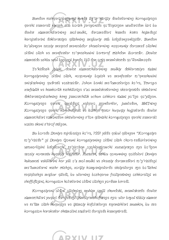 Bundan tashqari, bugungi kunda ilg’or xorijiy davlatlarning korrupsiyaga qarshi samarali kurash olib borish jarayonida qo’llayotgan usullaridan biri bu davlat xizmatchilarining mol-mulki, daromadlari hamda katta hajmdagi harajatlarini deklaratsiya qilishning majburiy etib belgilanganligidir. Bundan ko’zlangan asosiy maqsad mansabdor shaxslarning noqonuniy daromad olishni oldini olish va manfaatlar to’qnashuvini bartaraf etishdan iboratdir. Davlat xizmatida ushbu usul bugungi kunda 150 dan ortiq mamlakatda qo’llanilmoqda Taʼkidlash joizki, davlat xizmatchilarining mulkiy deklaratsiya tizimi korrupsiyaning oldini olish, noqonuniy boyish va manfaatlar to’qnashuvini aniqlashning qudratli vositasidir. Jahon banki maʼlumotlariga ko’ra, Yevropa xavfsizlik va hamkorlik tashkilotiga aʼzo mamlakatlarning aksariyatida aktivlarni deklaratsiyalashning keng jamoatchilik uchun oshkora tizimi yo’lga qo’yilgan. Korrupsiyaga qarshi amaldagi xalqaro standartlar, jumladan, BMTning Korrupsiyaga qarshi konvensiyasi va boshqa qator huquqiy hujjatlarda davlat xizmatchilari tomonidan aktivlarning eʼlon qilinishi korrupsiyaga qarshi samarali vosita ekani eʼtirof etilgan. Bu borada Daniya tajribasiga ko’ra, 2002 yilda qabul qilingan “Korrupsiya to’g’risida” gi Daniya Qonuni korrupsiyaning oldini olish chora-tadbirlarining ustuvorligini belgilovchi, taʼsirchan ogohlantiruvchi xususiyatga ega bo’lgan asosiy normativ-huquqiy hujjatdir. Xususan, ushbu qonunning qoidalari Daniya hukumati vakillarini har yili o’z mol-mulki va shaxsiy daromadlari to’g’risidagi maʼlumotlarni nashr etishga, xorijiy kompaniyalarda aksiyalarga ega bo’lishni taqiqlashga majbur qiladi, bu ularning boshqaruv faoliyatining oshkoraligi va shaffofligini, korrupsion holatlarini oldini olishga yordam beradi. Korrupsiyani oldini olishning muhim omili shundaki, mamlakatda davlat xizmatchilari yuqori darajadagi ijtimoiy muhofazaga ega: ular bepul tibbiy xizmat va taʼlim olish huquqiga va ijtimoiy kafolatlarga tayanishlari mumkin, bu esa korrupsion harakatlar ehtimolini sezilarli darajada kamaytiradi. 