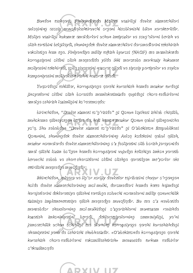 Bundan tashqari, Finlyandiyada Moliya vazirligi davlat xizmatchilari axloqining asosiy muvofiqlashtiruvchi organi hisoblanishi bilan xarakterlidir. Moliya vazirligi hukumat amaldorlari uchun imtiyozlar va sovg’alarni berish va olish tartibini belgilaydi, shuningdek davlat xizmatchilari daromadlarini tekshirish vakolatiga ham ega. Finlyandiya milliy taftish byurosi (NAOF) esa mamlakatda korrupsiyani oldini olish maqsadida yilda ikki marotaba markaziy hukumat moliyasini tekshiradi, soliq siyosatini nazorat qiladi va siyosiy partiyalar va saylov kompaniyasini moliyalashtirishni nazorat qiladi. Yuqoridagi tahlillar, korrupsiyaga qarshi kurashish hamda mazkur turdagi jinoyatlarni oldini olish borasida mamlakatimizda quyidagi chora-tadbirlarni amalga oshirish lozimligini ko’rsatmoqda: birinchidan, “Davlat xizmati to’g’risida” gi Qonun loyihasi ishlab chiqilib, muhokama qilinayotgan bo’lsa-da, hali hamon mazkur Qonun qabul qilinganicha yo’q. Shu sababdan “Davlat xizmati to’g’risida” gi O’zbekiston Respublikasi Qonunini, shuningdek davlat xizmatchilarining Axloq kodeksini qabul qilish, mazkur normalarda davlat xizmatchilarining o’z faoliyatini olib borish jarayonida amal qilishi lozim bo’lgan hamda korrupsiyani vujudga kelishiga imkon yaratib beruvchi sabab va shart-sharoitlarni oldini olishga qaratilgan meʼyorlar aks ettirilishi maqsadga muvofiqdir; ikkinchidan, xalqaro va ilg’or xorijiy davlatlar tajribasini chuqur o’rgangan holda davlat xizmatchilarining mol-mulki, daromadlari hamda katta hajmdagi harajatlarini deklaratsiya qilishni tartibga soluvchi normalarni milliy qonunchilik tizimiga implemenetatsiya qilish maqsadga muvofiqdir. Bu esa o’z navbatida mansabdor shaxslarning mol-mulkidagi o’zgarishlarni muntazam ravishda kuzatish imkoniniyatini beradi, deklaratsiyalarning ommaviyligi, yaʼni jamoatchilik uchun ochiqligi esa ularning korrupsiyaga qarshi kurashishdagi ahamiyatini yana-da oshirishi shubhasizdir. «O’zbekistonda korrupsiyaga qarshi kurashish chora-tadbirlarni takomillashtirish» mavzusida turkum tadbirlar o’tkazilmoqda 