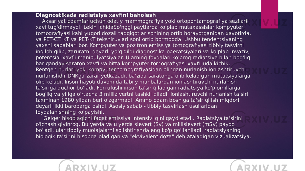 Diagnostikada radiatsiya xavfi ni baholash Aksariyat odamlar uchun odatiy mammogra fi ya yoki ortopontamogra fiya sezilarli xavf tug&#39;dirmaydi. Lekin ichidaSo&#39;nggi paytlarda ko&#39;plab mutaxassislar kompyuter tomogra fi yasi kabi yuqori dozali tadqiqotlar sonining ortib borayotganidan xavotirda. va PET-CT. KT va PET-KT tekshiruvlari soni ortib bormoqda. Ushbu tendentsiyaning yaxshi sabablari bor. Kompyuter va pozitron emissiya tomogra fi yasi tibbiy tasvirni inqilob qilib, zaruratni deyarli yo&#39;q qildi diagnostika operatsiyalari va ko&#39;plab invaziv, potentsial xav fli manipulyatsiyalar. Ularning foydalari ko&#39;proq radiatsiya bilan bog&#39;liq har qanday saraton xav fi va bitta kompyuter tomogra fi yasi xav fi juda kichik. Rentgen nurlari yoki kompyuter tomogra fi yasidan olingan nurlanish ionlashtiruvchi nurlanishdir DNKga zarar yetkazadi, ba&#39;zida saratonga olib keladigan mutatsiyalarga olib keladi. Inson hayoti davomida tabiiy manbalardan ionlashtiruvchi nurlanish ta&#39;siriga duchor bo&#39;ladi. Fon ulushi inson ta&#39;sir qiladigan radiatsiya ko&#39;p omillarga bog&#39;liq va yiliga o&#39;rtacha 3 millizivertni tashkil qiladi. Ionlashtiruvchi nurlanish ta&#39;siri taxminan 1980 yildan beri o&#39;zgarmadi. Ammo odam boshiga ta&#39;sir qilish miqdori deyarli ikki barobarga oshdi. Asosiy sabab - tibbiy tasvirlash usullaridan foydalanishning ko&#39;payishi. Geiger hisoblagichi faqat emissiya intensivligini qayd etadi. Radiatsiya ta&#39;sirini o&#39;lchash qiyinroq. Bu yerda va u yerda sievert (Sv) va millisievert (mSv) paydo bo&#39;ladi, ular tibbiy muolajalarni solishtirishda eng ko&#39;p qo&#39;llaniladi. radiatsiyaning biologik ta&#39;sirini hisobga oladigan va &#34;ekvivalent doza&#34; deb ataladigan vizualizatsiya. 