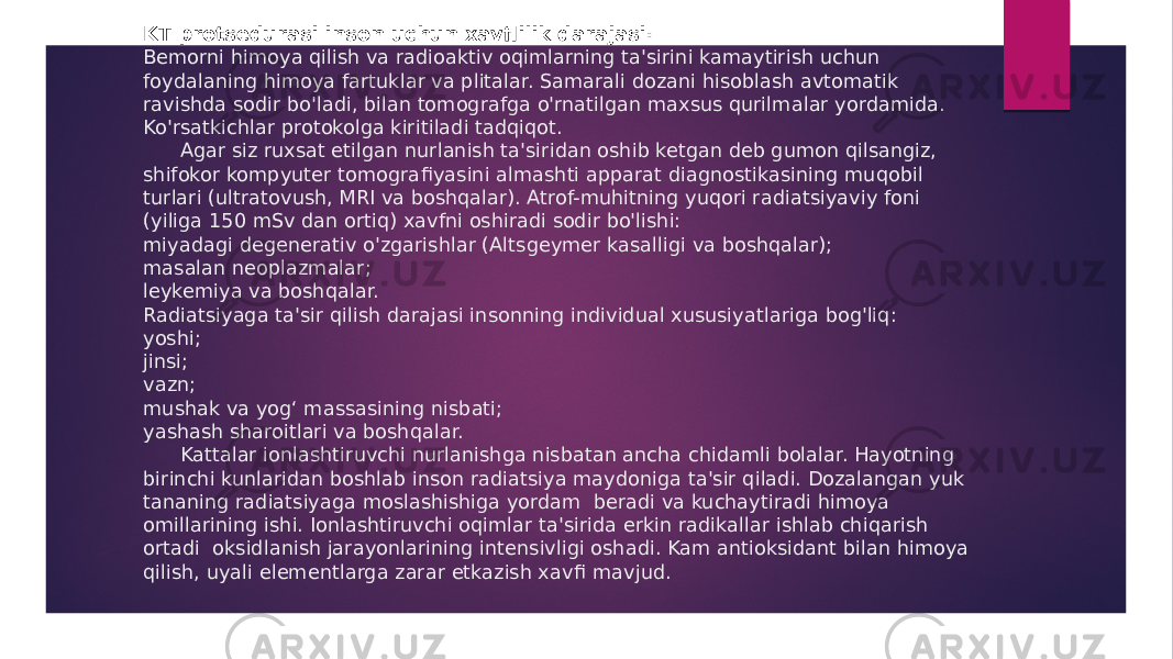  KT protsedurasi inson uchun xavﬂilik darajasi: Bemorni himoya qilish va radioaktiv oqimlarning ta&#39;sirini kamaytirish uchun foydalaning himoya fartuklar va plitalar. Samarali dozani hisoblash avtomatik ravishda sodir bo&#39;ladi, bilan tomografga o&#39;rnatilgan maxsus qurilmalar yordamida. Ko&#39;rsatkichlar protokolga kiritiladi tadqiqot. Agar siz ruxsat etilgan nurlanish ta&#39;siridan oshib ketgan deb gumon qilsangiz, shifokor kompyuter tomografi yasini almashti apparat diagnostikasining muqobil turlari (ultratovush, MRI va boshqalar). Atrof-muhitning yuqori radiatsiyaviy foni (yiliga 150 mSv dan ortiq) xavfni oshiradi sodir bo&#39;lishi: miyadagi degenerativ o&#39;zgarishlar (Altsgeymer kasalligi va boshqalar); masalan neoplazmalar; leykemiya va boshqalar. Radiatsiyaga ta&#39;sir qilish darajasi insonning individual xususiyatlariga bog&#39;liq: yoshi; jinsi; vazn; mushak va yog‘ massasining nisbati; yashash sharoitlari va boshqalar. Kattalar ionlashtiruvchi nurlanishga nisbatan ancha chidamli bolalar. Hayotning birinchi kunlaridan boshlab inson radiatsiya maydoniga ta&#39;sir qiladi. Dozalangan yuk tananing radiatsiyaga moslashishiga yordam beradi va kuchaytiradi himoya omillarining ishi. Ionlashtiruvchi oqimlar ta&#39;sirida erkin radikallar ishlab chiqarish ortadi oksidlanish jarayonlarining intensivligi oshadi. Kam antioksidant bilan himoya qilish, uyali elementlarga zarar etkazish xav fi mavjud. 