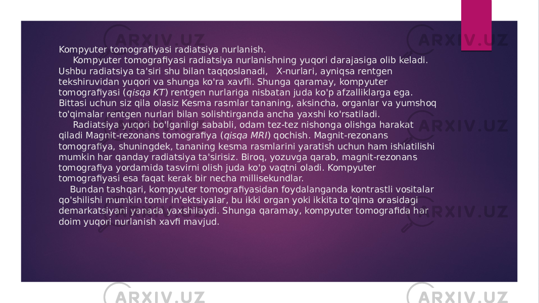 Kompyuter tomografiyasi radiatsiya nurlanish. Kompyuter tomografiyasi radiatsiya nurlanishning yuqori darajasiga olib keladi. Ushbu radiatsiya ta&#39;siri shu bilan taqqoslanadi,   X-nurlari, ayniqsa rentgen tekshiruvidan yuqori va shunga ko&#39;ra xavfli. Shunga qaramay, kompyuter tomografiyasi ( qisqa KT ) rentgen nurlariga nisbatan juda ko&#39;p afzalliklarga ega. Bittasi uchun siz qila olasiz Kesma rasmlar tananing, aksincha, organlar va yumshoq to&#39;qimalar rentgen nurlari bilan solishtirganda ancha yaxshi ko&#39;rsatiladi. Radiatsiya yuqori bo&#39;lganligi sababli, odam tez-tez nishonga olishga harakat qiladi Magnit-rezonans tomografiya ( qisqa MRI ) qochish. Magnit-rezonans tomografiya, shuningdek, tananing kesma rasmlarini yaratish uchun ham ishlatilishi mumkin har qanday radiatsiya ta&#39;sirisiz. Biroq, yozuvga qarab, magnit-rezonans tomografiya yordamida tasvirni olish juda ko&#39;p vaqtni oladi. Kompyuter tomografiyasi esa faqat kerak bir necha millisekundlar. Bundan tashqari, kompyuter tomografiyasidan foydalanganda kontrastli vositalar qo&#39;shilishi mumkin tomir in&#39;ektsiyalar, bu ikki organ yoki ikkita to&#39;qima orasidagi demarkatsiyani yanada yaxshilaydi. Shunga qaramay, kompyuter tomografida har doim yuqori nurlanish xavfi mavjud. 