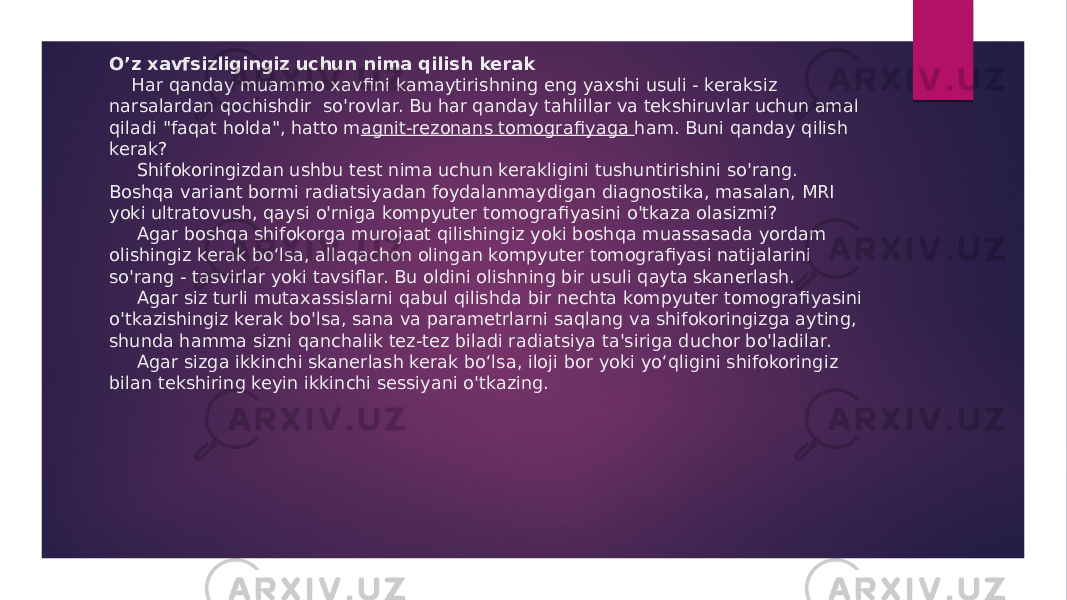 O’z xavfsizligingiz uchun nima qilish kerak Har qanday muammo xavfi ni kamaytirishning eng yaxshi usuli - keraksiz narsalardan qochishdir so&#39;rovlar. Bu har qanday tahlillar va tekshiruvlar uchun amal qiladi &#34;faqat holda&#34;, hatto m agnit-rezonans tomogra fiyaga ham. Buni qanday qilish kerak? Shifokoringizdan ushbu test nima uchun kerakligini tushuntirishini so&#39;rang. Boshqa variant bormi radiatsiyadan foydalanmaydigan diagnostika, masalan, MRI yoki ultratovush, qaysi o&#39;rniga kompyuter tomografiyasini o&#39;tkaza olasizmi? Agar boshqa shifokorga murojaat qilishingiz yoki boshqa muassasada yordam olishingiz kerak bo‘lsa, allaqachon olingan kompyuter tomografiyasi natijalarini so&#39;rang - tasvirlar yoki tavsiflar. Bu oldini olishning bir usuli qayta skanerlash. Agar siz turli mutaxassislarni qabul qilishda bir nechta kompyuter tomografiyasini o&#39;tkazishingiz kerak bo&#39;lsa, sana va parametrlarni saqlang va shifokoringizga ayting, shunda hamma sizni qanchalik tez-tez biladi radiatsiya ta&#39;siriga duchor bo&#39;ladilar. Agar sizga ikkinchi skanerlash kerak bo‘lsa, iloji bor yoki yo‘qligini shifokoringiz bilan tekshiring keyin ikkinchi sessiyani o&#39;tkazing. 