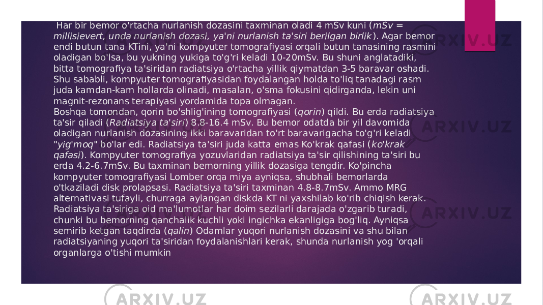  Har bir bemor o&#39;rtacha nurlanish dozasini taxminan oladi 4 mSv kuni ( mSv = millisievert, unda nurlanish dozasi, ya&#39;ni nurlanish ta&#39;siri berilgan birlik ). Agar bemor endi butun tana KTini, ya&#39;ni kompyuter tomografiyasi orqali butun tanasining rasmini oladigan bo&#39;lsa, bu yukning yukiga to&#39;g&#39;ri keladi 10-20mSv. Bu shuni anglatadiki, bitta tomografiya ta&#39;siridan radiatsiya o&#39;rtacha yillik qiymatdan 3-5 baravar oshadi. Shu sababli, kompyuter tomografiyasidan foydalangan holda to&#39;liq tanadagi rasm juda kamdan-kam hollarda olinadi, masalan, o&#39;sma fokusini qidirganda, lekin uni magnit-rezonans terapiyasi yordamida topa olmagan. Boshqa tomondan, qorin bo&#39;shlig&#39;ining tomografiyasi ( qorin ) qildi. Bu erda radiatsiya ta&#39;sir qiladi ( Radiatsiya ta&#39;siri ) 8.8-16.4 mSv. Bu bemor odatda bir yil davomida oladigan nurlanish dozasining ikki baravaridan to&#39;rt baravarigacha to&#39;g&#39;ri keladi &#34; yig&#39;moq &#34; bo&#39;lar edi. Radiatsiya ta&#39;siri juda katta emas Ko&#39;krak qafasi ( ko&#39;krak qafasi ). Kompyuter tomografiya yozuvlaridan radiatsiya ta&#39;sir qilishining ta&#39;siri bu erda 4.2-6.7mSv. Bu taxminan bemorning yillik dozasiga tengdir. Ko&#39;pincha kompyuter tomografiyasi Lomber orqa miya ayniqsa, shubhali bemorlarda o&#39;tkaziladi disk prolapsasi. Radiatsiya ta&#39;siri taxminan 4.8-8.7mSv. Ammo MRG alternativasi tufayli, churraga aylangan diskda KT ni yaxshilab ko&#39;rib chiqish kerak. Radiatsiya ta&#39;siriga oid ma&#39;lumotlar har doim sezilarli darajada o&#39;zgarib turadi, chunki bu bemorning qanchalik kuchli yoki ingichka ekanligiga bog&#39;liq. Ayniqsa semirib ketgan taqdirda ( qalin ) Odamlar yuqori nurlanish dozasini va shu bilan radiatsiyaning yuqori ta&#39;siridan foydalanishlari kerak, shunda nurlanish yog &#39;orqali organlarga o&#39;tishi mumkin 