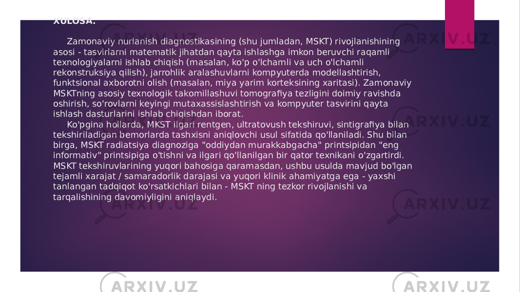 XULOSA.   Zamonaviy nurlanish diagnostikasining (shu jumladan, MSKT) rivojlanishining asosi - tasvirlarni matematik jihatdan qayta ishlashga imkon beruvchi raqamli texnologiyalarni ishlab chiqish (masalan, ko&#39;p o&#39;lchamli va uch o&#39;lchamli rekonstruksiya qilish), jarrohlik aralashuvlarni kompyuterda modellashtirish, funktsional axborotni olish (masalan, miya yarim korteksining xaritasi). Zamonaviy MSKTning asosiy texnologik takomillashuvi tomografiya tezligini doimiy ravishda oshirish, so&#39;rovlarni keyingi mutaxassislashtirish va kompyuter tasvirini qayta ishlash dasturlarini ishlab chiqishdan iborat. Ko&#39;pgina hollarda, MKST ilgari rentgen, ultratovush tekshiruvi, sintigrafiya bilan tekshiriladigan bemorlarda tashxisni aniqlovchi usul sifatida qo&#39;llaniladi. Shu bilan birga, MSKT radiatsiya diagnoziga &#34;oddiydan murakkabgacha&#34; printsipidan &#34;eng informativ&#34; printsipiga o&#39;tishni va ilgari qo&#39;llanilgan bir qator texnikani o&#39;zgartirdi. MSKT tekshiruvlarining yuqori bahosiga qaramasdan, ushbu usulda mavjud bo&#39;lgan tejamli xarajat / samaradorlik darajasi va yuqori klinik ahamiyatga ega - yaxshi tanlangan tadqiqot ko&#39;rsatkichlari bilan - MSKT ning tezkor rivojlanishi va tarqalishining davomiyligini aniqlaydi. 