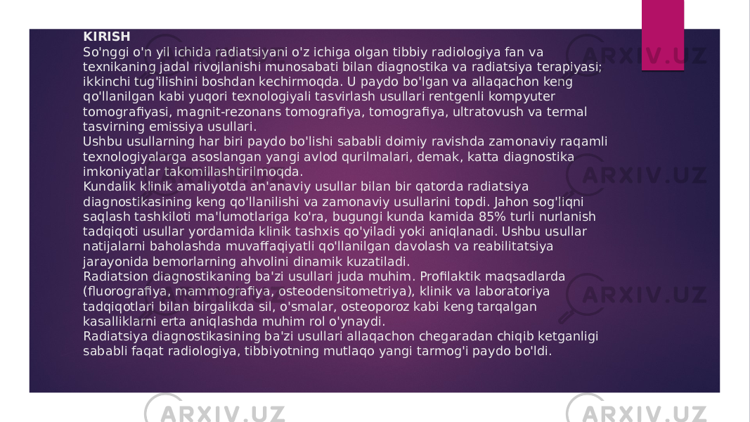 KIRISH So&#39;nggi o&#39;n yil ichida radiatsiyani o&#39;z ichiga olgan tibbiy radiologiya fan va texnikaning jadal rivojlanishi munosabati bilan diagnostika va radiatsiya terapiyasi; ikkinchi tug&#39;ilishini boshdan kechirmoqda. U paydo bo&#39;lgan va allaqachon keng qo&#39;llanilgan kabi yuqori texnologiyali tasvirlash usullari rentgenli kompyuter tomografiyasi, magnit-rezonans tomografiya, tomografiya, ultratovush va termal tasvirning emissiya usullari. Ushbu usullarning har biri paydo bo&#39;lishi sababli doimiy ravishda zamonaviy raqamli texnologiyalarga asoslangan yangi avlod qurilmalari, demak, katta diagnostika imkoniyatlar takomillashtirilmoqda. Kundalik klinik amaliyotda an&#39;anaviy usullar bilan bir qatorda radiatsiya diagnostikasining keng qo&#39;llanilishi va zamonaviy usullarini topdi. Jahon sog&#39;liqni saqlash tashkiloti ma&#39;lumotlariga ko&#39;ra, bugungi kunda kamida 85% turli nurlanish tadqiqoti usullar yordamida klinik tashxis qo&#39;yiladi yoki aniqlanadi. Ushbu usullar natijalarni baholashda muvaffaqiyatli qo&#39;llanilgan davolash va reabilitatsiya jarayonida bemorlarning ahvolini dinamik kuzatiladi. Radiatsion diagnostikaning ba&#39;zi usullari juda muhim. Profilaktik maqsadlarda (fluorografiya, mammografiya, osteodensitometriya), klinik va laboratoriya tadqiqotlari bilan birgalikda sil, o&#39;smalar, osteoporoz kabi keng tarqalgan kasalliklarni erta aniqlashda muhim rol o&#39;ynaydi. Radiatsiya diagnostikasining ba&#39;zi usullari allaqachon chegaradan chiqib ketganligi sababli faqat radiologiya, tibbiyotning mutlaqo yangi tarmog&#39;i paydo bo&#39;ldi. 