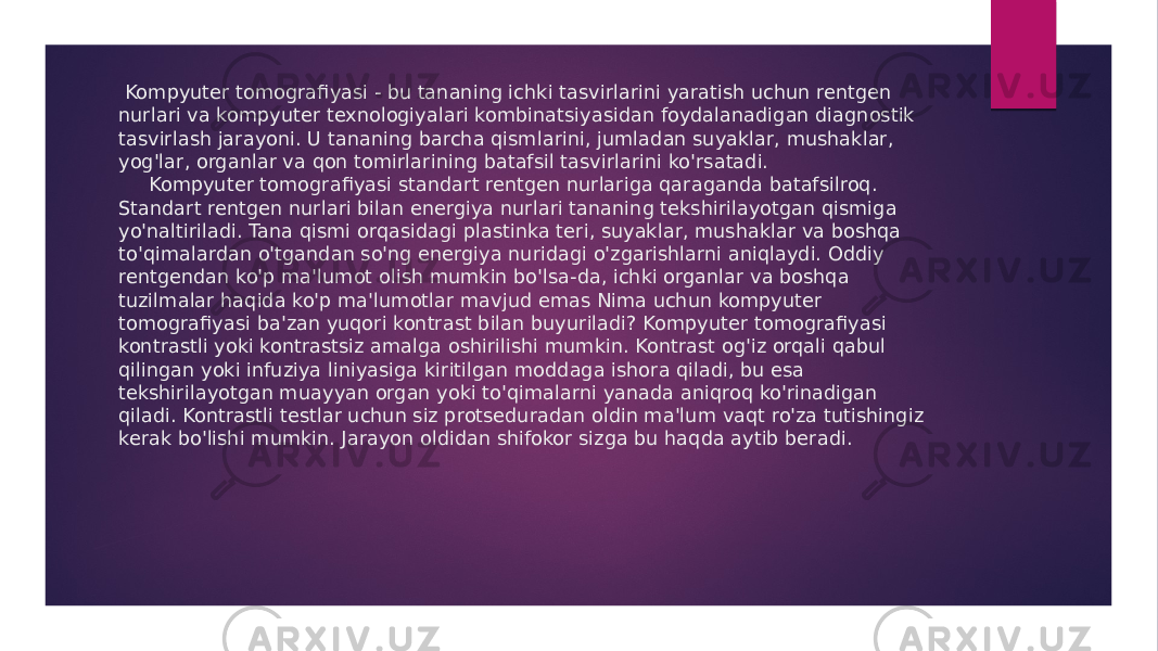  Kompyuter tomografiyasi - bu tananing ichki tasvirlarini yaratish uchun rentgen nurlari va kompyuter texnologiyalari kombinatsiyasidan foydalanadigan diagnostik tasvirlash jarayoni. U tananing barcha qismlarini, jumladan suyaklar, mushaklar, yog&#39;lar, organlar va qon tomirlarining batafsil tasvirlarini ko&#39;rsatadi. Kompyuter tomografiyasi standart rentgen nurlariga qaraganda batafsilroq. Standart rentgen nurlari bilan energiya nurlari tananing tekshirilayotgan qismiga yo&#39;naltiriladi. Tana qismi orqasidagi plastinka teri, suyaklar, mushaklar va boshqa to&#39;qimalardan o&#39;tgandan so&#39;ng energiya nuridagi o&#39;zgarishlarni aniqlaydi. Oddiy rentgendan ko&#39;p ma&#39;lumot olish mumkin bo&#39;lsa-da, ichki organlar va boshqa tuzilmalar haqida ko&#39;p ma&#39;lumotlar mavjud emas Nima uchun kompyuter tomografiyasi ba&#39;zan yuqori kontrast bilan buyuriladi? Kompyuter tomografiyasi kontrastli yoki kontrastsiz amalga oshirilishi mumkin. Kontrast og&#39;iz orqali qabul qilingan yoki infuziya liniyasiga kiritilgan moddaga ishora qiladi, bu esa tekshirilayotgan muayyan organ yoki to&#39;qimalarni yanada aniqroq ko&#39;rinadigan qiladi. Kontrastli testlar uchun siz protseduradan oldin ma&#39;lum vaqt ro&#39;za tutishingiz kerak bo&#39;lishi mumkin. Jarayon oldidan shifokor sizga bu haqda aytib beradi. 