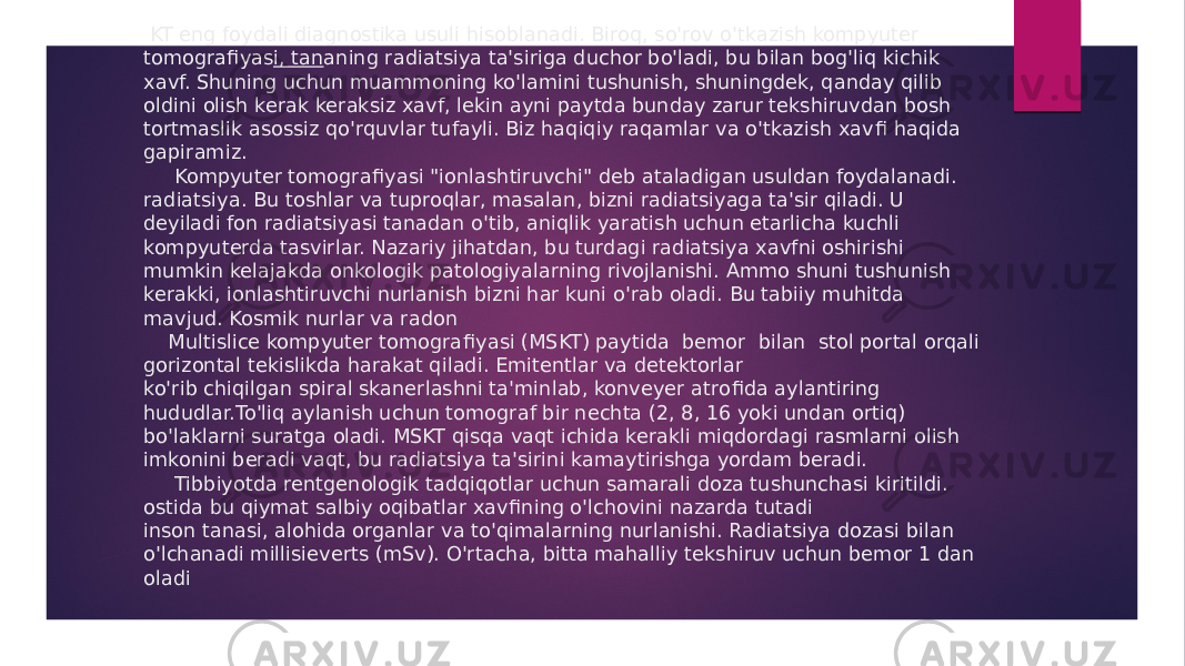  KT eng foydali diagnostika usuli hisoblanadi. Biroq, so&#39;rov o&#39;tkazish kompyuter tomografi yas i, tan aning radiatsiya ta&#39;siriga duchor bo&#39;ladi, bu bilan bog&#39;liq kichik xavf. Shuning uchun muammoning ko&#39;lamini tushunish, shuningdek, qanday qilib oldini olish kerak keraksiz xavf, lekin ayni paytda bunday zarur tekshiruvdan bosh tortmaslik asossiz qo&#39;rquvlar tufayli. Biz haqiqiy raqamlar va o&#39;tkazish xav fi haqida gapiramiz. Kompyuter tomogra fi yasi &#34;ionlashtiruvchi&#34; deb ataladigan usuldan foydalanadi. radiatsiya. Bu toshlar va tuproqlar, masalan, bizni radiatsiyaga ta&#39;sir qiladi. U deyiladi fon radiatsiyasi tanadan o&#39;tib, aniqlik yaratish uchun etarlicha kuchli kompyuterda tasvirlar. Nazariy jihatdan, bu turdagi radiatsiya xavfni oshirishi mumkin kelajakda onkologik patologiyalarning rivojlanishi. Ammo shuni tushunish kerakki, ionlashtiruvchi nurlanish bizni har kuni o&#39;rab oladi. Bu tabiiy muhitda mavjud. Kosmik nurlar va radon Multislice kompyuter tomogra fi yasi (MSKT) paytida bemor bilan stol portal orqali gorizontal tekislikda harakat qiladi. Emitentlar va detektorlar ko&#39;rib chiqilgan spiral skanerlashni ta&#39;minlab, konveyer atro fida aylantiring hududlar.To&#39;liq aylanish uchun tomograf bir nechta (2, 8, 16 yoki undan ortiq) bo&#39;laklarni suratga oladi. MSKT qisqa vaqt ichida kerakli miqdordagi rasmlarni olish imkonini beradi vaqt, bu radiatsiya ta&#39;sirini kamaytirishga yordam beradi. Tibbiyotda rentgenologik tadqiqotlar uchun samarali doza tushunchasi kiritildi. ostida bu qiymat salbiy oqibatlar xav fi ning o&#39;lchovini nazarda tutadi inson tanasi, alohida organlar va to&#39;qimalarning nurlanishi. Radiatsiya dozasi bilan o&#39;lchanadi millisieverts (mSv). O&#39;rtacha, bitta mahalliy tekshiruv uchun bemor 1 dan oladi 