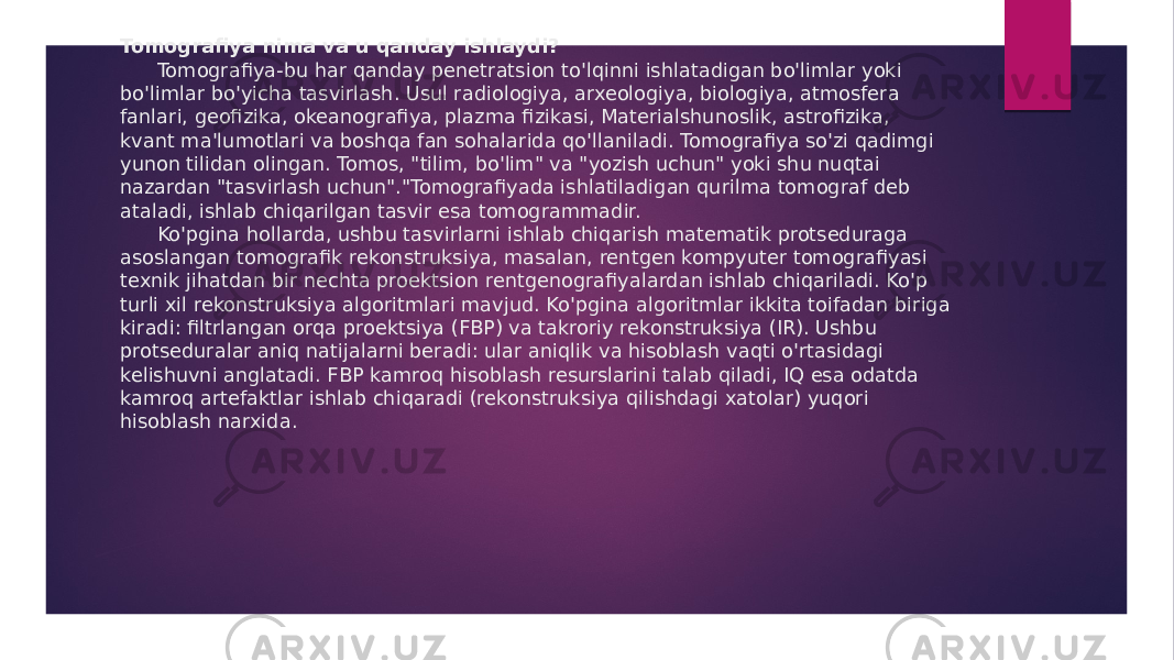 Tomografiya nima va u qanday ishlaydi? Tomografiya-bu har qanday penetratsion to&#39;lqinni ishlatadigan bo&#39;limlar yoki bo&#39;limlar bo&#39;yicha tasvirlash. Usul radiologiya, arxeologiya, biologiya, atmosfera fanlari, geofizika, okeanografiya, plazma fizikasi, Materialshunoslik, astrofizika, kvant ma&#39;lumotlari va boshqa fan sohalarida qo&#39;llaniladi. Tomografiya so&#39;zi qadimgi yunon tilidan olingan. Tomos, &#34;tilim, bo&#39;lim&#34; va &#34;yozish uchun&#34; yoki shu nuqtai nazardan &#34;tasvirlash uchun&#34;.&#34;Tomografiyada ishlatiladigan qurilma tomograf deb ataladi, ishlab chiqarilgan tasvir esa tomogrammadir. Ko&#39;pgina hollarda, ushbu tasvirlarni ishlab chiqarish matematik protseduraga asoslangan tomografik rekonstruksiya, masalan, rentgen kompyuter tomografiyasi texnik jihatdan bir nechta proektsion rentgenografiyalardan ishlab chiqariladi. Ko&#39;p turli xil rekonstruksiya algoritmlari mavjud. Ko&#39;pgina algoritmlar ikkita toifadan biriga kiradi: filtrlangan orqa proektsiya (FBP) va takroriy rekonstruksiya (IR). Ushbu protseduralar aniq natijalarni beradi: ular aniqlik va hisoblash vaqti o&#39;rtasidagi kelishuvni anglatadi. FBP kamroq hisoblash resurslarini talab qiladi, IQ esa odatda kamroq artefaktlar ishlab chiqaradi (rekonstruksiya qilishdagi xatolar) yuqori hisoblash narxida. 