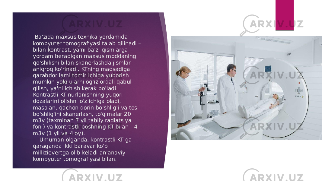  Ba&#39;zida maxsus texnika yordamida kompyuter tomografi yasi talab qilinadi – bilan kontrast, ya&#39;ni ba&#39;zi qismlarga yordam beradigan maxsus moddaning qo&#39;shilishi bilan skanerlashda jismlar aniqroq ko&#39;rinadi. KTning maqsadiga qarabdorilarni tomir ichiga yuborish mumkin yoki ularni og&#39;iz orqali qabul qilish, ya&#39;ni ichish kerak bo&#39;ladi Kontrastli KT nurlanishning yuqori dozalarini olishni o&#39;z ichiga oladi, masalan, qachon qorin bo&#39;shlig&#39;i va tos bo&#39;shlig&#39;ini skanerlash, to&#39;qimalar 20 m3v (taxminan 7 yil tabiiy radiatsiya foni) va kontrastli boshning KT bilan - 4 m3v (1 yil va 4 oy). Umuman olganda, kontrastli KT ga qaraganda ikki baravar ko&#39;p millizievertga olib keladi an&#39;anaviy kompyuter tomogra fi yasi bilan.   