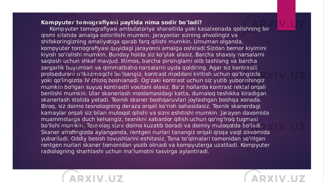 Kompyuter tomografiyasi paytida nima sodir bo&#39;ladi? Kompyuter tomografiyasi ambulatoriya sharoitida yoki kasalxonada qolishning bir qismi sifatida amalga oshirilishi mumkin. Jarayonlar sizning ahvolingiz va shifokoringizning amaliyotiga qarab farq qilishi mumkin. Umuman olganda, kompyuter tomografiyasi quyidagi jarayonni amalga oshiradi:Sizdan bemor kiyimini kiyish so&#39;ralishi mumkin. Bunday holda siz ko&#39;ylak olasiz. Barcha shaxsiy narsalarni saqlash uchun shkaf mavjud. Iltimos, barcha pirsinglarni olib tashlang va barcha zargarlik buyumlari va qimmatbaho narsalarni uyda qoldiring. Agar siz kontrastli protsedurani o&#39;tkazmoqchi bo&#39;lsangiz, kontrast moddani kiritish uchun qo&#39;lingizda yoki qo&#39;lingizda IV chiziq boshlanadi. Og&#39;zaki kontrast uchun siz yutib yuborishingiz mumkin bo&#39;lgan suyuq kontrastli vositani olasiz. Ba&#39;zi hollarda kontrast rektal orqali berilishi mumkin. Ular skanerlash moslamasidagi katta, dumaloq teshikka kiradigan skanerlash stolida yotadi. Texnik skaner boshqaruvlari joylashgan boshqa xonada. Biroq, siz doimo texnologning deraza orqali ko&#39;rish sohasidasiz. Texnik skanerdagi karnaylar orqali siz bilan muloqot qilishi va sizni eshitishi mumkin. Jarayon davomida muammolarga duch kelsangiz, texnikni xabardor qilish uchun qo&#39;ng&#39;iroq tugmasi bo&#39;lishi mumkin. Texnolog sizni doimo kuzatib boradi va doimiy muloqotda bo&#39;ladi. Skaner atrofingizda aylanganda, rentgen nurlari tanangiz orqali qisqa vaqt davomida yuboriladi. Oddiy bosish tovushlarini eshitasiz. Tana to&#39;qimalari tomonidan so&#39;rilgan rentgen nurlari skaner tomonidan yozib olinadi va kompyuterga uzatiladi. Kompyuter radiologning sharhlashi uchun ma&#39;lumotni tasvirga aylantiradi. 