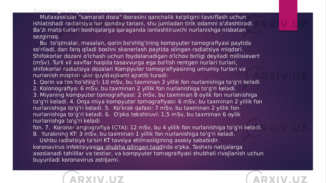 Radiatsiya miqdorini o&#39;lchash. Mutaxassislar &#34;samarali doza&#34; iborasini qanchalik ko&#39;pligini tavsiflash uchun ishlatishadi radiatsiya har qanday tanani, shu jumladan tirik odamni o&#39;zlashtiradi. Ba&#39;zi mato turlari boshqalarga qaraganda ionlashtiruvchi nurlanishga nisbatan sezgirroq. Bu to&#39;qimalar, masalan, qorin bo&#39;shlig&#39;ining kompyuter tomogra fi yasi paytida so&#39;riladi, dan farq qiladi boshni skanerlash paytida olingan radiatsiya miqdori. Shifokorlar dozani o&#39;lchash uchun foydalanadigan o&#39;lchov birligi deyiladi millisievert (mSv). Turli xil xav fl ar haqida tasavvurga ega bo&#39;lish rentgen nurlari turlari, shifokorlar radiatsiya dozalari Kompyuter tomogra fi yasining umumiy turlari va nurlanish miqdori ular quyidagilarni ajratib turadi: 1. Qorin va tos bo&#39;shlig&#39;i: 10 mSv, bu taxminan 3 yillik fon nurlanishiga to&#39;g&#39;ri keladi. 2. Kolonografiya: 6 mSv, bu taxminan 2 yillik fon nurlanishiga to&#39;g&#39;ri keladi. 3. Miyaning kompyuter tomografiyasi: 2 mSv, bu taxminan 8 oylik fon nurlanishiga to&#39;g&#39;ri keladi. 4. Orqa miya kompyuter tomografiyasi: 6 mSv, bu taxminan 2 yillik fon nurlanishiga to&#39;g&#39;ri keladi. 5. Ko‘krak qafasi: 7 mSv, bu taxminan 2 yillik fon nurlanishiga to‘g‘ri keladi. 6. O&#39;pka tekshiruvi: 1,5 mSv, bu taxminan 6 oylik nurlanishga to&#39;g&#39;ri keladi fon. 7. Koronar angiografiya (CTA): 12 mSv, bu 4 yillik fon nurlanishiga to&#39;g&#39;ri keladi. 8. Yurakning KT: 3 mSv, bu taxminan 1 yillik fon nurlanishiga to&#39;g&#39;ri keladi. Ushbu radiatsiya ta&#39;siri KT tavsiya etilmasligining asosiy sababidir. koronavirus infektsiyas iga shubha qilingan taqd irda o&#39;pka. Tashxis natijalarga asoslanadi tahlillar va testlar, va kompyuter tomogra fi yasi shubhali rivojlanish uchun buyuriladi koronavirus zotiljami. 