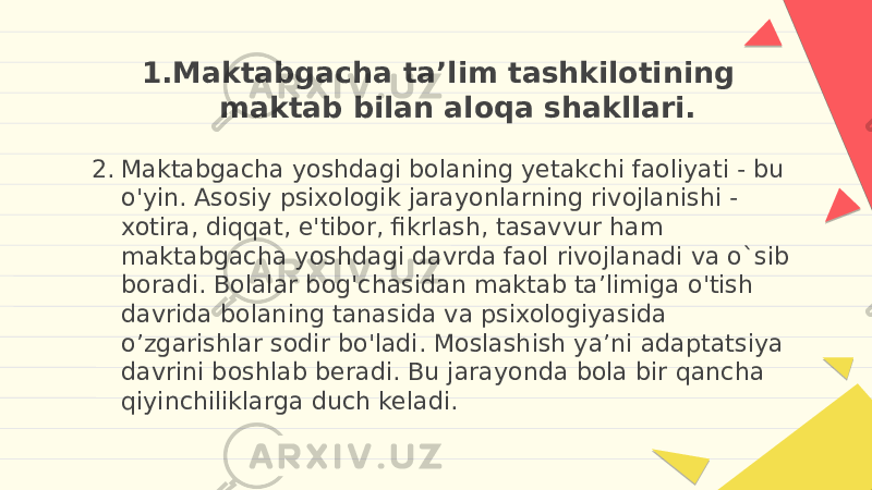 1. Maktabgacha ta’lim tashkilotining maktab bilan aloqa shakllari. 2. Maktabgacha yoshdagi bolaning yetakchi faoliyati - bu o&#39;yin. Asosiy psixologik jarayonlarning rivojlanishi - xotira, diqqat, e&#39;tibor, fikrlash, tasavvur ham maktabgacha yoshdagi davrda faol rivojlanadi va o`sib boradi. Bolalar bog&#39;chasidan maktab ta’limiga o&#39;tish davrida bolaning tanasida va psixologiyasida o’zgarishlar sodir bo&#39;ladi. Moslashish ya’ni adaptatsiya davrini boshlab beradi. Bu jarayonda bola bir qancha qiyinchiliklarga duch keladi. 