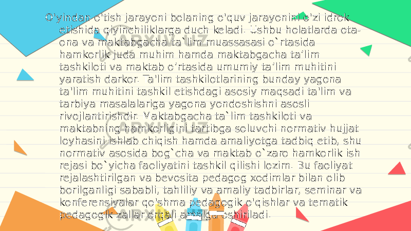 O&#39;yindan o&#39;tish jarayoni bolaning o&#39;quv jarayonini o&#39;zi idrok etishida qiyinchiliklarga duch keladi. Ushbu holatlarda ota- ona va maktabgacha ta`lim muassasasi o`rtasida hamkorlik juda muhim hamda maktabgacha ta’lim tashkiloti va maktab o’rtasida umumiy ta’lim muhitini yaratish darkor. Ta&#39;lim tashkilotlarining bunday yagona ta&#39;lim muhitini tashkil etishdagi asosiy maqsadi ta&#39;lim va tarbiya masalalariga yagona yondoshishni asosli rivojlantirishdir. Maktabgacha ta`lim tashkiloti va maktabning hamkorligini tartibga soluvchi normativ hujjat loyhasini ishlab chiqish hamda amaliyotga tadbiq etib, shu normativ asosida bog`cha va maktab o`zaro hamkorlik ish rejasi bo`yicha faoliyatini tashkil qilishi lozim. Bu faoliyat rejalashtirilgan va bevosita pedagog xodimlar bilan olib borilganligi sababli, tahliliy va amaliy tadbirlar, seminar va konferensiyalar qo&#39;shma pedagogik o&#39;qishlar va tematik pedagogik zallar orqali amalga oshiriladi. 