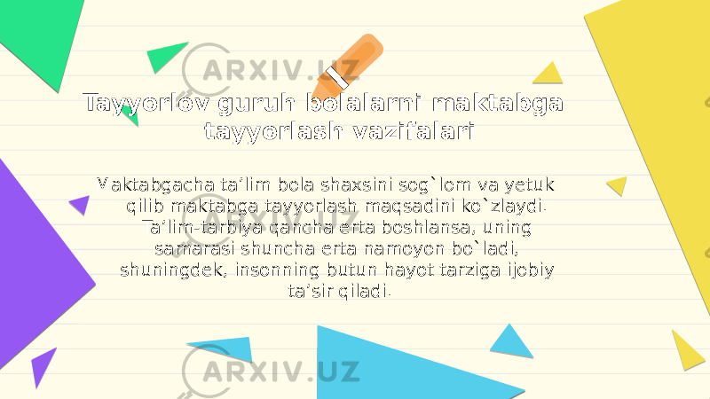 Tayyorlov guruh bolalarni maktabga tayyorlash vazifalari Maktabgacha ta’lim bola shaxsini sog`lom va yetuk qilib maktabga tayyorlash maqsadini ko`zlaydi. Ta’lim-tarbiya qancha erta boshlansa, uning samarasi shuncha erta namoyon bo`ladi, shuningdek, insonning butun hayot tarziga ijobiy ta’sir qiladi. 