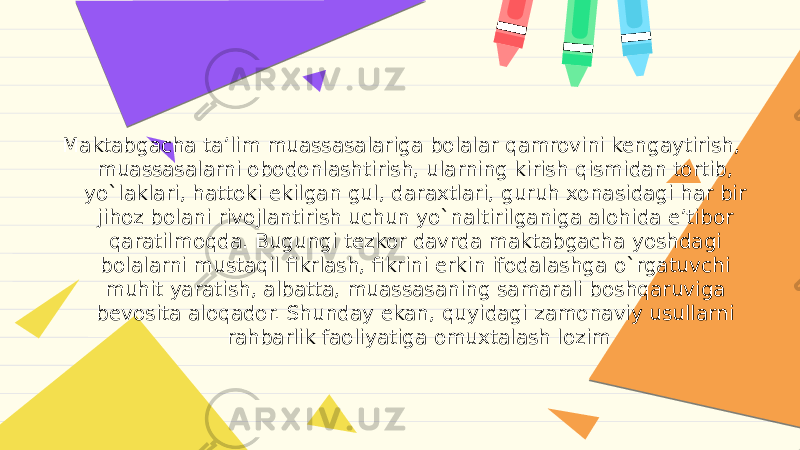 Maktabgacha ta’lim muassasalariga bolalar qamrovini kengaytirish, muassasalarni obodonlashtirish, ularning kirish qismidan tortib, yo`laklari, hattoki ekilgan gul, daraxtlari, guruh xonasidagi har bir jihoz bolani rivojlantirish uchun yo`naltirilganiga alohida e’tibor qaratilmoqda. Bugungi tezkor davrda maktabgacha yoshdagi bolalarni mustaqil fikrlash, fikrini erkin ifodalashga o`rgatuvchi muhit yaratish, albatta, muassasaning samarali boshqaruviga bevosita aloqador. Shunday ekan, quyidagi zamonaviy usullarni rahbarlik faoliyatiga omuxtalash lozim 