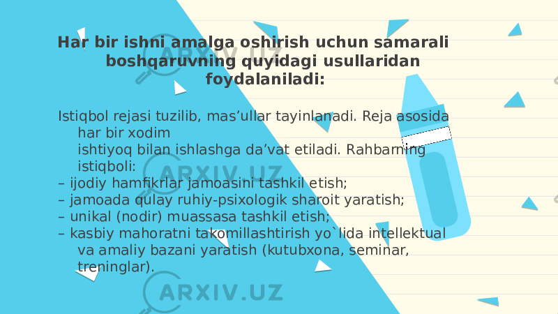 Har bir ishni amalga oshirish uchun samarali boshqaruvning quyidagi usullaridan foydalaniladi: Istiqbol rejasi tuzilib, mas’ullar tayinlanadi. Reja asosida har bir xodim ishtiyoq bilan ishlashga da’vat etiladi. Rahbarning istiqboli: – ijodiy hamfikrlar jamoasini tashkil etish; – jamoada qulay ruhiy-psixologik sharoit yaratish; – unikal (nodir) muassasa tashkil etish; – kasbiy mahoratni takomillashtirish yo`lida intellektual va amaliy bazani yaratish (kutubxona, seminar, treninglar). 