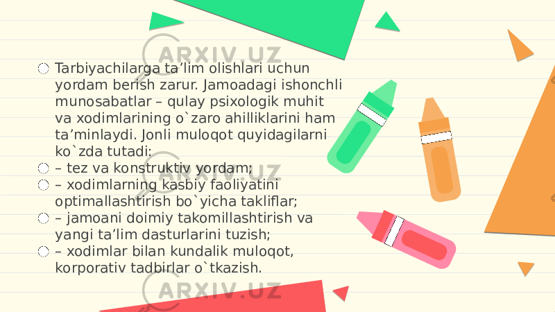 ● Tarbiyachilarga ta’lim olishlari uchun yordam berish zarur. Jamoadagi ishonchli munosabatlar – qulay psixologik muhit va xodimlarining o`zaro ahilliklarini ham ta’minlaydi. Jonli muloqot quyidagilarni ko`zda tutadi: ● – tez va konstruktiv yordam; ● – xodimlarning kasbiy faoliyatini optimallashtirish bo`yicha takliflar; ● – jamoani doimiy takomillashtirish va yangi ta’lim dasturlarini tuzish; ● – xodimlar bilan kundalik muloqot, korporativ tadbirlar o`tkazish. 