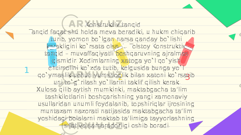 1 2 3Konstruktiv tanqid Tanqid faqat shu holda meva beradiki, u hukm chiqarib turib, yomon bo`lgan narsa qanday bo`lishi kerakligini ko`rsata olsa. L. Tolstoy Konstruktiv tanqid – muvaffaqiyatli boshqaruvning ajralmas qismidir. Xodimlarning xatoga yo`l qo`yish ehtimolini ko`zda tutib, kelgusida bunga yo`l qo`ymaslik uchun yumshoqlik bilan xatoni ko`rsatib uni to`g`rilash yo`llarini taklif qilish kerak. Xulosa qilib aytish mumkinki, maktabgacha ta’lim tashkilotlarini boshqarishning yangi zamonaviy usullaridan unumli foydalanib, topshiriqlar ijrosining muntazam nazorati natijasida maktabgacha ta’lim yoshidagi bolalarni maktab ta’limiga tayyorlashning sifat va samaradorligi oshib boradi. 