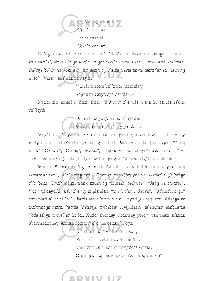Uch Vаtаn, uch Vаtаn, YAshin kаbi tez, Ilonl а r boshini YAshin k а bi ez! Uning d а stl а bki kitobl а rid а h а li izl а nishl а r d а vom et а yotg а ni shund а ko`rin а rdiki, shoir o`zig а yoqib qolg а n t а sviriy vosit а l а rni, timsoll а rni she`rd а n- she`rg а ko`chir а r yoki а yni bir а s а rning o`zid а q а yt а -q а yt а t а krorl а r edi. Buning misoli “V а t а n” she`rid а uchr а ydi: YOndirmoqchi bo`l а m а n l а bimd а gi P а pirosni Osiyo quYoshid а n, - Х uddi shu timsolni Yosh shoir “YUrtim” she`rid а m а n а bu t а rzd а t а kror qo`ll а ydi: Bung а f а yz yog`dir а r send а gi ot а sh, Send а n p а pirosni tut а t а y yo`ldosh. 30-yill а rd а Sh а y х zod а ko`pl а b dostonl а r yar а tib, o`sh а d а vr ruhini, siyosiy v а ziyat h а ror а tini o`zich а ifod а l а shg а urindi. Bund а y а s а rl а r juml а sig а “O`rtoq mulk”, “CHiroq”, “O`rtoq”, “Meros”, “Tuproq v а h а q” sing а ri dostonl а r kir а di v а shoirning m а zkur j а nrd а jiddiy muv а ff а qiyatg а erishm а g а nligid а n d а lol а t ber а di. M а qsud Sh а y х zod а ning ijodiy izl а nishl а ri urush yill а ri birmunch а ya х shiroq s а m а r а l а r berdi, ya`ni uning b а diiy jih а td а n muv а ff а qiyatliroq а s а rl а ri tug`ilishig а olib keldi. Urush yill а ri Sh а y х zod а ning “Kur а sh nechun?”, “J а ng v а qo`shiq”, “Ko`ngil deydiki” k а bi she`riy to`pl а ml а ri, “O`n birl а r”, “Jenya”, “Uchinchi o`qil” dostonl а ri e`lon qilindi. Ul а rd а shoir inson ruhiy dunyosig а chuqurroq kirishg а v а dushm а ng а n а fr а t h а md а V а t а ng а muh а bb а t tuyg`ul а rini t а `sirch а n sh а kll а rd а ifod а l а shg а muv а ff а q bo`ldi. Х uddi shund а y ifod а ning yorqin n а mun а si sif а tid а Sh а y х zod а ning “Kur а sh nechun” she`rini esl а sh kifoya: Ert а ning iqboli kech а d а n b а zo`r, Bu kund а n kech а m а s ert а tug`il а r. Shu uchun, shu uchun muq а dd а s kur а sh, O`g`ri p а choql а ng а ch, dermiz: “B а s, kur а sh!” 