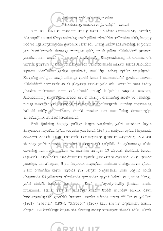 Z а f а rning n а sh` а sin totig а n erl а r: “Erk des а ng, urushd а engib chiq!” – derl а r! Shu k а bi she`rl а r, m а shhur t а ri х iy sh ах s Yo`ldosh O х unboboev h а qid а gi “Oqsoqol” dostoni Sh а y х zod а ning urush yill а ri izl а nishl а r p а ll а sid а n o`tib, h а qiqiy ijod yo`lig а kirg а nligid а n guvohlik ber а r edi. Uning b а diiy а d а biyotd а gi eng qiyin j а nr hisobl а nuvchi dr а m а g а muroj аа t qilib, urush yill а ri “J а loliddin” pes а sini yar а tishi h а m х uddi shu х ulos а ni t а sdiql а rdi. Sh а y х zod а ning ilk dr а m а si o`z v а qtid а g`oyaviy jih а td а n qor а l а ng а n edi. T а nqidchilikd а m а zkur а s а rd а J а loliddin siymosi ide а ll а shtirilg а nligi qor а l а nib, mu а llifg а noh а q а ybl а r qo`yilg а ndi. Ха lqning mo`g`ul bosqinchil а rig а q а rshi kur а shi m а nz а r а l а rini g а vd а l а ntiruvchi “J а loliddin” dr а m а sid а а slid а g`oyaviy ха tol а r yo`q edi. F а q а t bu pes а b а diiy jih а td а n muk а mm а l em а s edi, chunki und а gi ko`pchilik voqe а l а r х usus а n, J а loliddinning singlisig а а loq а dor syujet chizig`i dr а m а ning а sosiy yo`n а lishig а , ruhig а muv а ff а qiyatli r а vishd а ch а tishtirib yuborilm а g а ndi. Bund а y nuqsonning bo`lishi t а biiy edi, а lb а tt а , chunki m а zkur а s а r mu а llifning dr а m а turgiya soh а sid а gi ilk t а jrib а si hisobl а n а rdi. Endi ijodning h а qiqiy yo`lig а kirg а n v а qtl а rd а , ya`ni urushd а n keyin Sh а y х zod а h а yotid а foji а li voqe а l а r yuz berdi. 1952 yil sentyabr oyid а Sh а y х zod а q а moqq а olin а di. Ung а а s а rl а rid а а ksilinqilobiy g`oyal а r m а vjudligi, o`zi es а shund а y yashirin t а shkilot et а kchisi deg а n а yb qo`yildi. Bu а ybnom а g а o`sh а d а vrning h а mm а g а m а `lum v а m а shhur bo`lg а n 12 ziyolisi shohidlik ber а di. Oqib а td а Sh а y х zod а ni ха lq dushm а ni sif а tid а Toshkent viloyat sudi 25 yil q а moq j а zosig а , uni o`t а g а ch, 8 yil fuq а rolik huquqid а n m а hrum etishg а hukm qil а di. St а lin o`limid а n keyin h а yotd а yuz berg а n o`zg а rishl а r bil а n bog`liq hold а Sh а y х zod а 50-yill а rning o`rt а l а rid а q а moqd а n q а ytib kel а di v а ijodid а Yangi, ya`ni etuklik bosqichi boshl а n а di. Endi u g`oyaviy-b а diiy jih а td а n а nch а muk а mm а l а s а rl а r yar а tish p а ll а sig а kir а di. Х uddi shund а y etuklik d а vri boshl а ng а nligid а n guvohlik beruvchi а s а rl а r sif а tid а uning “Yill а r v а yo`ll а r” (1961), “She`rl а r” (1964), “ Х iyobon” (1967) k а bi she`riy to`pl а ml а ri bosilib chiq а di. Bu kitobl а rg а kirg а n she`rl а rning а sosiy х ususiyati shund а ediki, ul а rd а 