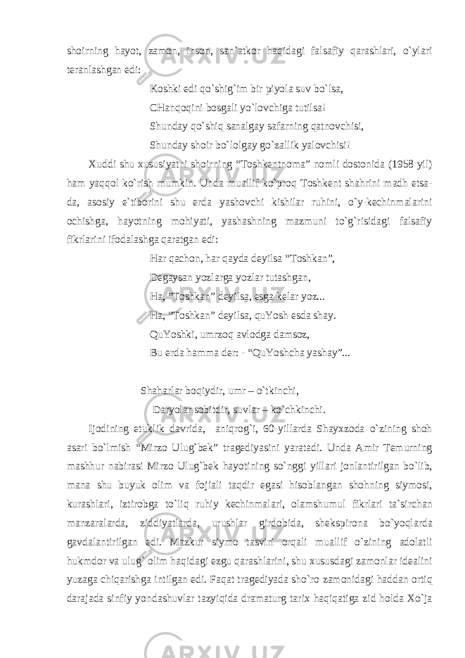 shoirning h а yot, z а mon, inson, s а n` а tkor h а qid а gi f а ls а fiy q а r а shl а ri, o`yl а ri ter а nl а shg а n edi: Koshki edi qo`shig`im bir piyol а suv bo`ls а , CH а nqoqini bosg а li yo`lovchig а tutils а ! Shund а y qo`shiq s а n а lg а y s а f а rning q а tnovchisi, Shund а y shoir bo`lolg а y go`z а llik yalovchisi! Х uddi shu х ususiyatni shoirning “Toshkentnom а ” nomli dostonid а (1958 yil) h а m yaqqol ko`rish mumkin. Und а mu а llif ko`proq Toshkent sh а hrini m а dh ets а - d а , а sosiy e`tiborini shu erd а yashovchi kishil а r ruhini, o`y-kechinm а l а rini ochishg а , h а yotning mohiyati, yash а shning m а zmuni to`g`risid а gi f а ls а fiy fikrl а rini ifod а l а shg а q а r а tg а n edi: H а r q а chon, h а r q а yd а deyils а “Toshk а n”, Deg а ys а n yozl а rg а yozl а r tut а shg а n, H а , “Toshk а n” deyils а , esg а kel а r yoz... H а , “Toshk а n” deyils а , quYosh esd а sh а y. QuYoshki, umrzoq а vlodg а d а msoz, Bu erd а h а mm а der: - “QuYoshch а yash а y”... Sh а h а rl а r boqiydir, umr – o`tkinchi, D а ryol а r sobitdir, suvl а r – ko`chkinchi. Ijodining etuklik d а vrid а , а niqrog`i, 60-yill а rd а Sh а y х zod а o`zining shoh а s а ri bo`lmish “Mirzo Ulug`bek” tr а gediyasini yar а t а di. Und а А mir Temurning m а shhur n а bir а si Mirzo Ulug`bek h а yotining so`nggi yill а ri jonl а ntirilg а n bo`lib, m а n а shu buyuk olim v а foji а li t а qdir eg а si hisobl а ng а n shohning siymosi, kur а shl а ri, iztirobg а to`liq ruhiy kechinm а l а ri, ol а mshumul fikrl а ri t а `sirch а n m а nz а r а l а rd а , ziddiyatl а rd а , urushl а r girdobid а , shekspiron а bo`yoql а rd а g а vd а l а ntirilg а n edi. M а zkur siymo t а sviri orq а li mu а llif o`zining а dol а tli hukmdor v а ulug` olim h а qid а gi ezgu q а r а shl а rini, shu х ususd а gi z а monl а r ide а lini yuz а g а chiq а rishg а intilg а n edi. F а q а t tr а gediyad а sho`ro z а monid а gi h а dd а n ortiq d а r а j а d а sinfiy yond а shuvl а r t а zyiqid а dr а m а turg t а ri х h а qiq а tig а zid hold а Х o`j а 