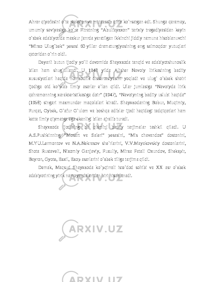 А hror qiyof а sini o`t а re а ksion v а mut аа ssib qilib ko`rs а tg а n edi. Shung а q а r а m а y, umumiy s а viyasig а ko`r а Fitr а tning “ А bulf а yz х on” t а ri х iy tr а gediyasid а n keyin o`zbek а d а biyotid а m а zkur j а nrd а yar а tilg а n ikkinchi jiddiy n а mun а hisobl а nuvchi “Mirzo Ulug`bek” pes а si 60-yill а r dr а m а turgiyasining eng s а lmoqdor yutuql а ri q а torid а n o`rin oldi. Deyarli butun ijodiy yo`li d а vomid а Sh а y х zod а t а nqid v а а d а biyotshunoslik bil а n h а m shug`ull а ndi. U 1948 yild а А lisher N а voiy lirik а sining b а diiy х ususiyatl а ri h а qid а nomzodlik dissert а siyasini yoql а di v а ulug` o`zbek shoiri ijodig а oid ko`pl а b ilmiy а s а rl а r e`lon qildi. Ul а r juml а sig а “N а voiyd а lirik q а hr а monning ха r а kteristik а sig а doir” (1947), “N а voiyning b а diiy uslubi h а qid а ” (1958) sing а ri m а zmundor m а qol а l а ri kir а di. Sh а y х zod а ning Bobur, Muqimiy, Furq а t, Oybek, G` а fur G`ulom v а boshq а а dibl а r ijodi h а qid а gi t а dqiqotl а ri h а m k а tt а ilmiy qiym а tg а eg а ek а nligi bil а n а jr а lib tur а di. Sh а y х zod а ijodining bir qismini b а diiy t а rjim а l а r t а shkil qil а di. U А .S.Pushkinning “Mos а rt v а S а leri” pes а sini, “Mis ch а v а ndoz” dostonini, M.YU.Lermontov v а N. А .Nekr а sov she`rl а rini, V.V.M а yakovskiy dostonl а rini, Shot а Rust а veli, Nizomiy G а nj а viy, Fuzuliy, Mirz а F а t а li O х undov, Shekspir, B а yron, Gyote, Es х il, Ezop а s а rl а rini o`zbek tilig а t а rjim а qildi. Dem а k, M а qsud Sh а y х zod а ko`pqirr а li iste`dod sohibi v а ХХ а sr o`zbek а d а biyotining yirik n а moyand а l а rid а n biri hisobl а n а di. 