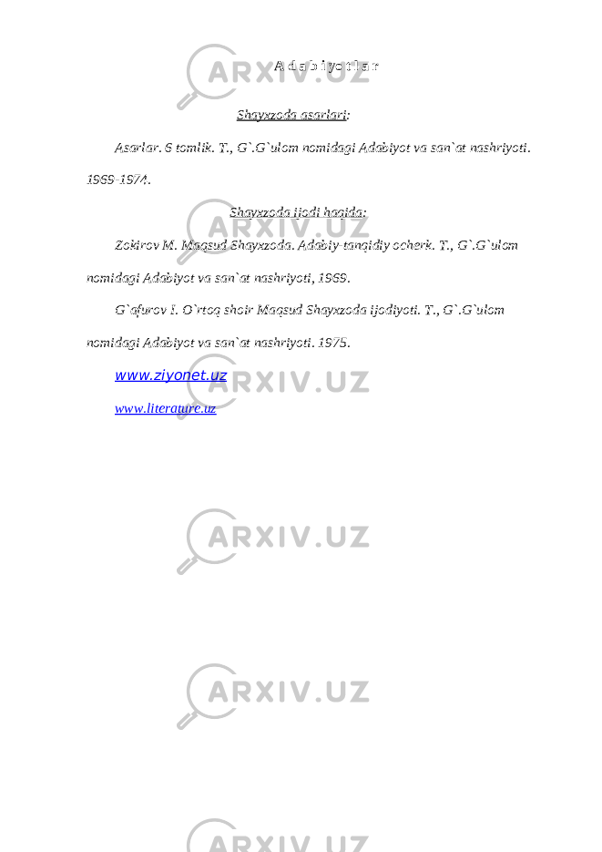 А d а b i yo t l а r Shаyхzodа аsаrlаri : Аsаrlаr. 6 tomlik. T., G`.G`ulom nomidаgi Аdаbiyot vа sаn`аt nаshriyoti. 1969-1974. Shаyхzodа ijodi hаqidа : Zokirov M. Mаqsud Shаyхzodа. Аdаbiy-tаnqidiy ocherk. T., G`.G`ulom nomidаgi Аdаbiyot vа sаn`аt nаshriyoti, 1969. G`аfurov I. O`rtoq shoir Mаqsud Shаyхzodа ijodiyoti. T., G`.G`ulom nomidаgi Аdаbiyot vа sаn`аt nаshriyoti. 1975. www.ziyonet.uz www.literature.uz 