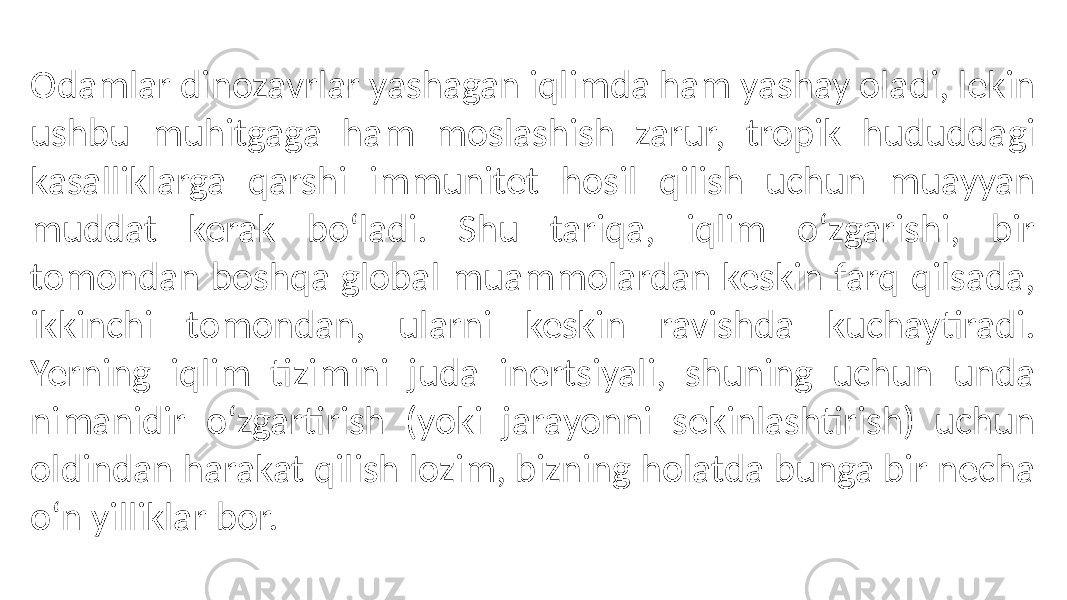 Odamlar dinozavrlar yashagan iqlimda ham yashay oladi, lekin ushbu muhitgaga ham moslashish zarur, tropik hududdagi kasalliklarga qarshi immunitet hosil qilish uchun muayyan muddat kerak boʻladi. Shu tariqa, iqlim oʻzgarishi, bir tomondan boshqa global muammolardan keskin farq qilsada, ikkinchi tomondan, ularni keskin ravishda kuchaytiradi. Yerning iqlim tizimini juda inertsiyali, shuning uchun unda nimanidir oʻzgartirish (yoki jarayonni sekinlashtirish) uchun oldindan harakat qilish lozim, bizning holatda bunga bir necha oʻn yilliklar bor. 