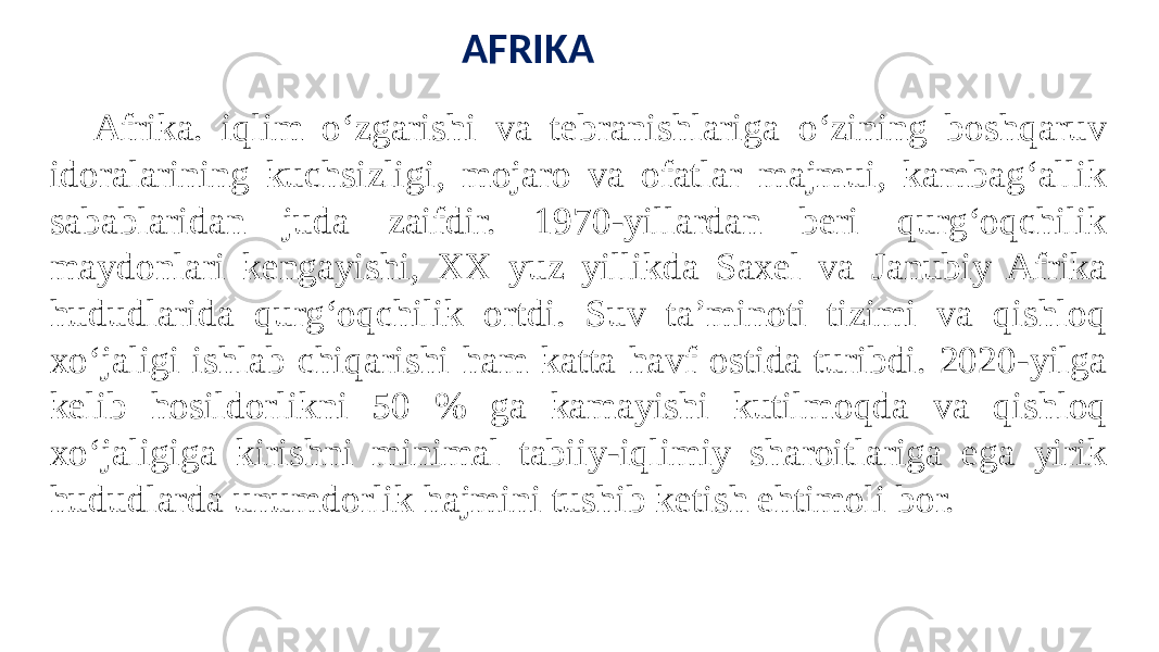 Afrika. iqlim oʻzgarishi va tebranishlariga oʻzining boshqaruv idoralarining kuchsizligi, mojaro va ofatlar majmui, kambagʻallik sabablaridan juda zaifdir. 1970-yillardan beri qurgʻoqchilik maydonlari kengayishi, XX yuz yillikda Saxel va Janubiy Afrika hududlarida qurgʻoqchilik ortdi. Suv ta’minoti tizimi va qishloq xoʻjaligi ishlab chiqarishi ham katta havf ostida turibdi. 2020-yilga kelib hosildorlikni 50 % ga kamayishi kutilmoqda va qishloq xoʻjaligiga kirishni minimal tabiiy-iqlimiy sharoitlariga ega yirik hududlarda unumdorlik hajmini tushib ketish ehtimoli bor. AFRIKA 