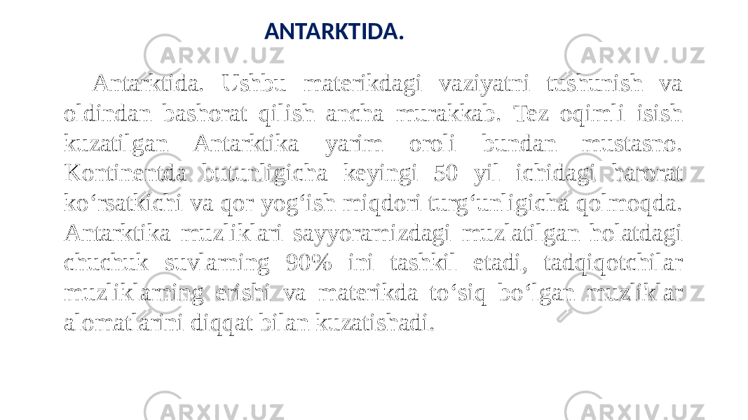 ANTARKTIDA. Antarktida. Ushbu materikdagi vaziyatni tushunish va oldindan bashorat qilish ancha murakkab. Tez oqimli isish kuzatilgan Antarktika yarim oroli bundan mustasno. Kontinentda butunligicha keyingi 50 yil ichidagi harorat koʻrsatkichi va qor yogʻish miqdori turgʻunligicha qolmoqda. Antarktika muzliklari sayyoramizdagi muzlatilgan holatdagi chuchuk suvlarning 90% ini tashkil etadi, tadqiqotchilar muzliklarning erishi va materikda toʻsiq boʻlgan muzliklar alomatlarini diqqat bilan kuzatishadi. 