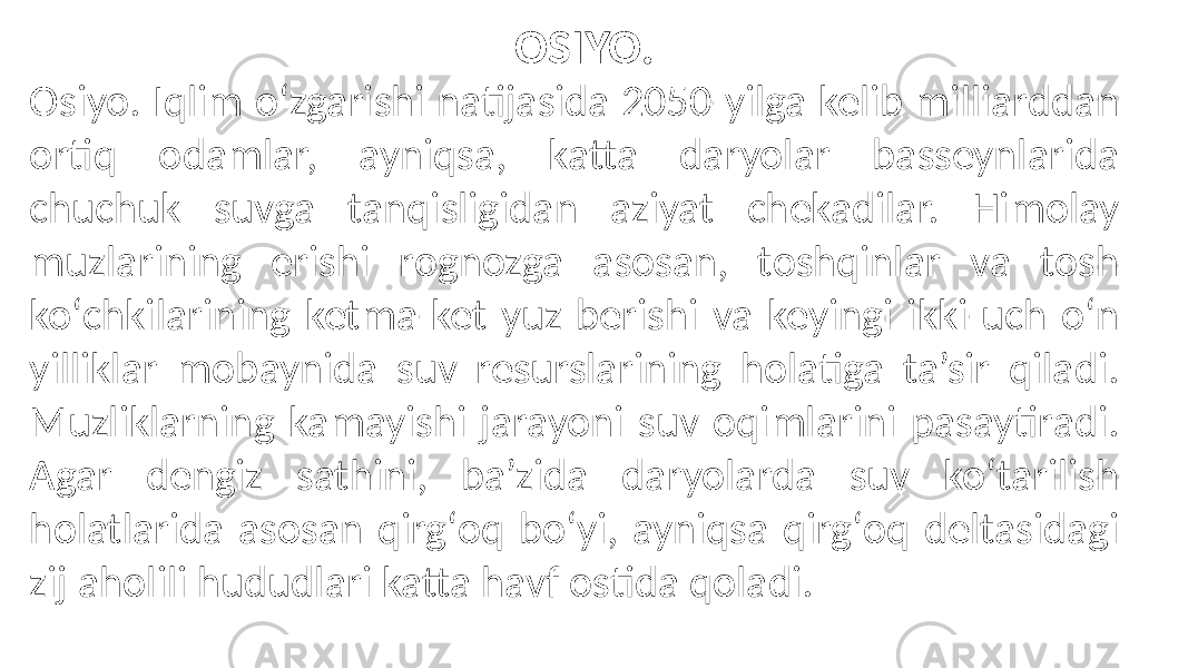 Osiyo. Iqlim oʻzgarishi natijasida 2050-yilga kelib milliarddan ortiq odamlar, ayniqsa, katta daryolar basseynlarida chuchuk suvga tanqisligidan aziyat chekadilar. Himolay muzlarining erishi rognozga asosan, toshqinlar va tosh koʻchkilarining ketma-ket yuz berishi va keyingi ikki-uch oʻn yilliklar mobaynida suv resurslarining holatiga ta’sir qiladi. Muzliklarning kamayishi jarayoni suv oqimlarini pasaytiradi. Agar dengiz sathini, ba’zida daryolarda suv koʻtarilish holatlarida asosan qirgʻoq boʻyi, ayniqsa qirgʻoq deltasidagi zij aholili hududlari katta havf ostida qoladi. OSIYO. 