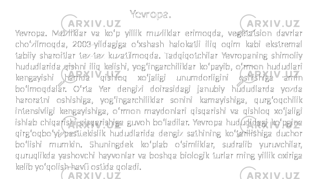 Yevropa. Muzliklar va koʻp yillik muzliklar erimoqda, vegetatsion davrlar choʻzilmoqda, 2003-yildagiga oʻxshash halokatli iliq oqim kabi ekstremal tabiiy sharoitlar tez-tez kuzatilmoqda. Tadqiqotchilar Yevropaning shimoliy hududlarida qishni iliq kelishi, yogʻingarchiliklar koʻpayib, oʻrmon hududlari kengayishi hamda qishloq xoʻjaligi unumdorligini oshishiga amin boʻlmoqdalar. Oʻrta Yer dengizi doirasidagi janubiy hududlarda yozda haroratni oshishiga, yogʻingarchiliklar sonini kamayishiga, qurgʻoqchilik intensivligi kengayishiga, oʻrmon maydonlari qisqarishi va qishloq xoʻjaligi ishlab chiqarishi qisqarishiga guvoh boʻladilar. Yevropa hududidagi koʻpgina qirgʻoqboʻyi pasttekislik hududlarida dengiz sathining koʻtarilishiga duchor boʻlishi mumkin. Shuningdek koʻplab oʻsimliklar, sudralib yuruvchilar, quruqlikda yashovchi hayvonlar va boshqa biologik turlar ming yillik oxiriga kelib yoʻqolish havfi ostida qoladi. Yevropa. 