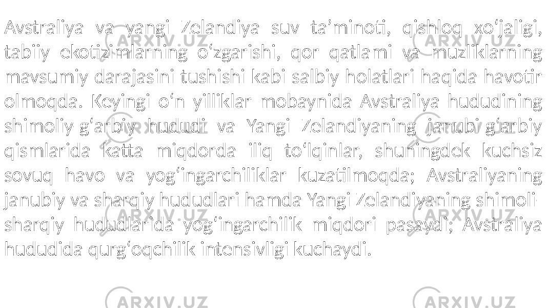 Avstraliya va yangi Zelandiya suv ta’minoti, qishloq xoʻjaligi, tabiiy ekotizimlarning oʻzgarishi, qor qatlami va muzliklarning mavsumiy darajasini tushishi kabi salbiy holatlari haqida havotir olmoqda. Keyingi oʻn yilliklar mobaynida Avstraliya hududining shimoliy-gʻarbiy hududi va Yangi Zelandiyaning janubi-gʻarbiy qismlarida katta miqdorda iliq toʻlqinlar, shuningdek kuchsiz sovuq havo va yogʻingarchiliklar kuzatilmoqda; Avstraliyaning janubiy va sharqiy hududlari hamda Yangi Zelandiyaning shimoli- sharqiy hududlarida yogʻingarchilik miqdori pasaydi; Avstraliya hududida qurgʻoqchilik intensivligi kuchaydi. 