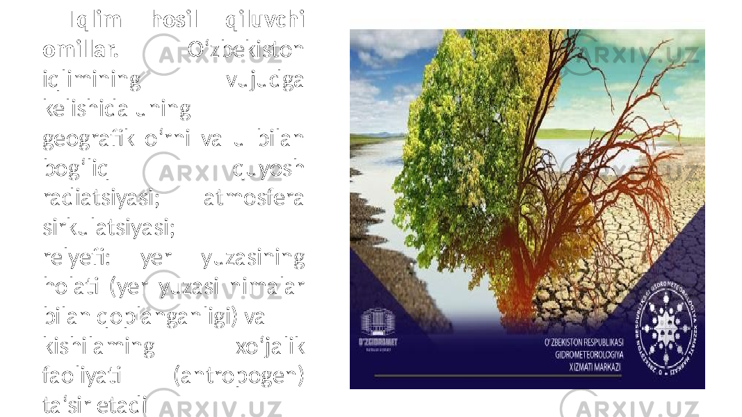 Iqlim hosil qiluvchi omillar. O‘zbekiston iqlimining vujudga kelishida uning geografik o‘rni va u bilan bog‘liq quyosh radiatsiyasi; atmosfera sirkulatsiyasi; relyefi: yer yuzasining holati (yer yuzasi nimalar bilan qoplanganligi) va kishilaming xo‘jalik faoliyati (antropogen) ta‘sir etadi 