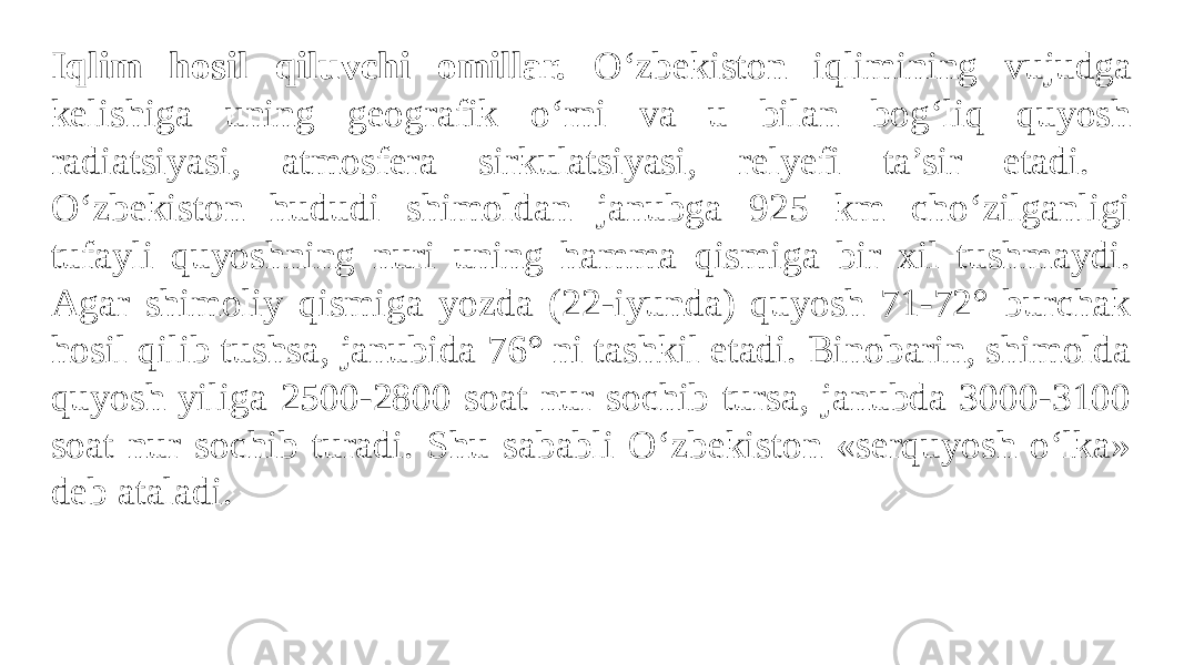 Iqlim hosil qiluvchi omillar. O‘zbekiston iqlimining vujudga kelishiga uning geografik o‘rni va u bilan bog‘liq quyosh radiatsiyasi, atmosfera sirkulatsiyasi, relyefi ta’sir etadi. O‘zbekiston hududi shimoldan janubga 925 km cho‘zilganligi tufayli quyoshning nuri uning hamma qismiga bir xil tushmaydi. Agar shimoliy qismiga yozda (22-iyunda) quyosh 71-72° burchak hosil qilib tushsa, janubida 76° ni tashkil etadi. Binobarin, shimolda quyosh yiliga 2500-2800 soat nur sochib tursa, janubda 3000-3100 soat nur sochib turadi. Shu sababli O‘zbekiston «serquyosh o‘lka» deb ataladi. 