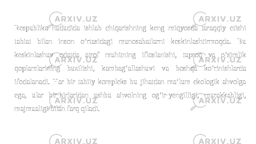 Respublika hududida ishlab chiqarishning keng miqyosda taraqqiy etishi tabiat bilan inson oʻrtasidagi munosabatlarni keskinlashtirmoqda. Bu keskinlashuv odatda atrof muhitning ifloslanishi, tuproq va oʻsimlik qoplamlarining buzilishi, kambagʻallashuvi va boshqa koʻrinishlarda ifodalanadi. Har bir tabiiy kompleks bu jihatdan ma’lum ekologik ahvolga ega, ular bir-birlaridan ushbu ahvolning ogʻir-yengilligi, murakkabligi, majmualigi bilan farq qiladi. 