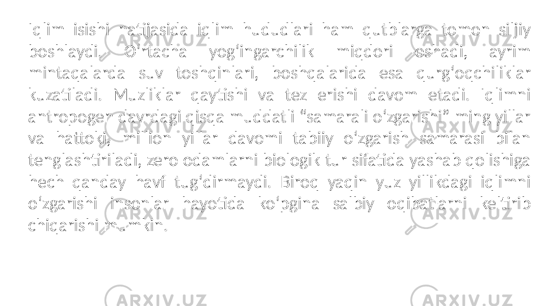 Iqlim isishi natijasida iqlim hududlari ham qutblarga tomon siljiy boshlaydi. Oʻrtacha yogʻingarchilik miqdori oshadi, ayrim mintaqalarda suv toshqinlari, boshqalarida esa qurgʻoqchiliklar kuzatiladi. Muzliklar qaytishi va tez erishi davom etadi. Iqlimni antropogen davrdagi qisqa muddatli “samarali oʻzgarishi” ming yillar va hattoki, million yillar davomi tabiiy oʻzgarish samarasi bilan tenglashtiriladi, zero odamlarni biologik tur sifatida yashab qolishiga hech qanday havf tugʻdirmaydi. Biroq yaqin yuz yillikdagi iqlimni oʻzgarishi insonlar hayotida koʻpgina salbiy oqibatlarni keltirib chiqarishi mumkin. 