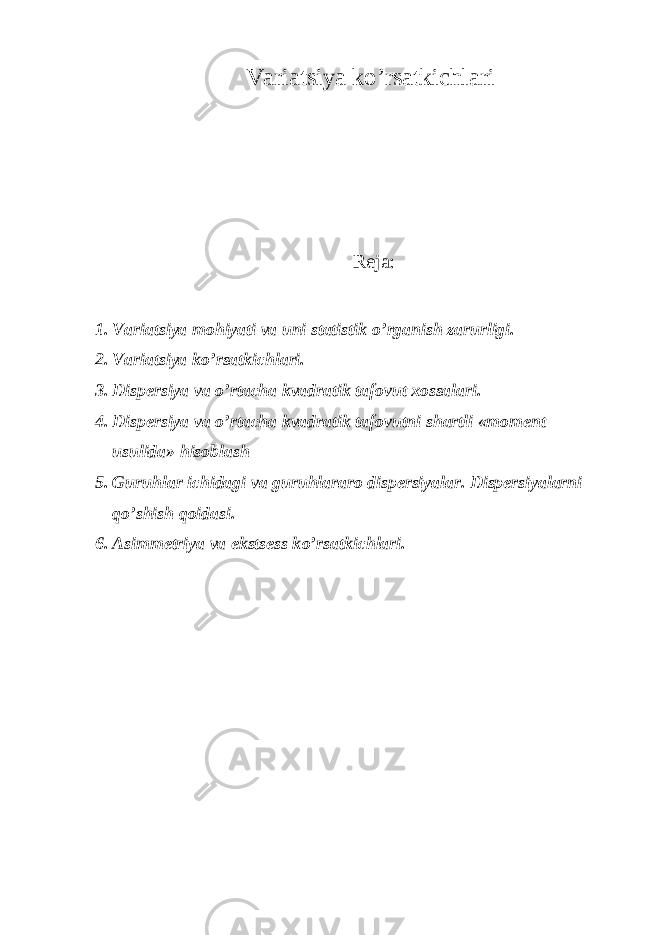 Variatsiya ko’rsatkichlari Reja: 1. Variatsiya mo h iyati va uni statistik o’ rganish zarurligi. 2. Variatsiya k o’ rsatkichlari. 3. Dispersiya va o’ rtacha kvadratik tafovut xossalari. 4. Dispersiya va o’ rtacha kvadratik tafovutni shartli «moment usulida» h isoblash 5. Guru h lar ichidagi va guru h lararo dispersiyalar. Dispersiyalarni qo’ shish q oidasi. 6. Asimmetriya va ekstsess k o’ rsatkichlari. 