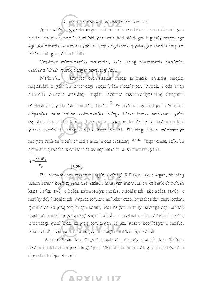 6. Asimmetriya va ekstsess ko’rsatkichlari Asimmetriya - grekcha «asymmetria» - o’zaro o’lchamsiz so’zidan olingan bo’lib, o’zaro o’lchamlik buzilishi yoki yo’q bo’lishi degan lug’aviy mazmunga ega. Asimmetrik taqsimot u yoki bu yoqqa og’ishma, qiyshaygan shaklda to’plam birliklarining taqsimlanishidir. Taqsimot asimmmetriya me’yorini, ya’ni uning nosimmetrik darajasini qanday o’lchash mumkin degan savol tug’iladi. Ma’lumki, taqsimot ordinatasida moda arifmetik o’rtacha miqdor nuqtasidan u yoki bu tomondagi nuqta bilan ifodalanadi. Demak, moda bilan arifmetik o’rtacha orasidagi farqdan taqsimot assimmetriyasining darajasini o’lchashda foydalanish mumkin. Lekin 0mх ayirmaning berilgan qiymatida dispersiya katta bo’lsa assimmetriya ko’zga ilinar-ilinmas tashlanadi ya’ni og’ishma daraja kichik bo’ladi, aksincha dispersiya kichik bo’lsa nosimmetriklik yaqqol ko’rinadi, uning darajasi katta bo’ladi. SHuning uchun asimmetriya me’yori qilib arifmetik o’rtacha bilan moda orasidagi 0 mх farqni emas, balki bu ayirmaning kvadratik o’rtacha tafovutga nisbatini olish mumkin, ya’ni x M x a  0   (6.25) Bu ko’rsatkichni mashxur ingliz statistigi K.Pirson taklif etgan, shuning uchun Pirson koeffitsiyenti deb ataladi. Muayyan sharoitda bu ko’rsatkich noldan katta bo’lsa a > 0, u holda asimmetriya musbat xisoblanadi, aks xolda (a < 0), u manfiy deb hisoblanadi. Agarda to’plam birliklari qator o’rtachasidan chaproqdagi guruhlarda ko’proq to’plangan bo’lsa, koeffitsiyent manfiy ishoraga ega bo’ladi, taqsimot ham chap yoqqa og’ishgan bo’ladi, va aksincha, ular o’rtachadan o’ng tomondagi guruhlarda ko’proq to’plangan bo’lsa, Pirson koeffitsiyenti musbat ishora oladi, taqsimot ham o’ng yoqlama og’ishmalikka ega bo’ladi. Ammo Pirson koeffitsiyenti taqsimot markaziy qismida kuzatiladigan nosimmetriklikka ko’proq bog’liqdir. CHetki hadlar orasidagi asimmetriyani u deyarlik hisobga olmaydi. 