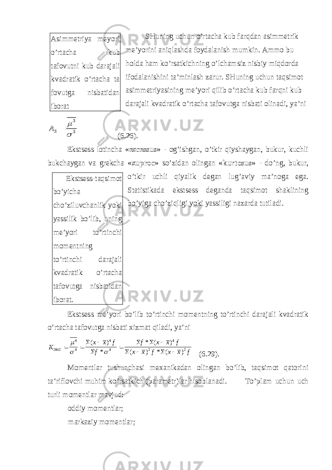 SHuning uchun o’rtacha kub farqdan asimmetrik me’yorini aniqlashda foydalanish mumkin. Ammo bu holda ham ko’rsatkichning o’lchamsiz nisbiy miqdorda ifodalanishini ta’minlash zarur. SHuning uchun taqsimot asimmetriyasining me’yori qilib o’rtacha kub farqni kub darajali kvadratik o’rtacha tafovutga nisbati olinadi, ya’ni 3 3  m  SA (6.26). Ekstsess lotincha « excessus » - og’ishgan, o’tkir qiyshaygan, bukur, kuchli bukchaygan va grekcha « xuproc » so’zidan olingan « kurtosus » - do’ng, bukur, o’tkir uchli qiyalik degan lug’aviy ma’noga ega. Statistikada ekstsess deganda taqsimot shaklining bo’yiga cho’ziqligi yoki yassiligi nazarda tutiladi. Ekstsess me’yori bo’lib to’rtinchi momentning to’rtinchi darajali kvadratik o’rtacha tafovutga nisbati xizmat qiladi, ya’ni К х х f f f x x f x x f x x f ЭКС        m   4 4 4 4 4 2 2       ( ) * * ( ) ( ) * ( ) (6.29). Momentlar tushunchasi mexanikadan olingan bo’lib, taqsimot qatorini ta’riflovchi muhim ko’rsatkich (parametr)lar hisoblanadi. To’plam uchun uch turli momentlar mavjud: oddiy momentlar; markaziy momentlar;Asimmetriya meyori o’rtacha kub tafovutni kub darajali kvadratik o’rtacha ta fovutga nisbatidan iborat Ekstsess-taqsimot bo’yicha cho’ziluvchanlik yoki yassilik bo’lib, uning me’yori to’rtinchi momentning to’rtinchi darajali kvadratik o’rtacha tafovutga nisbatidan iborat. 