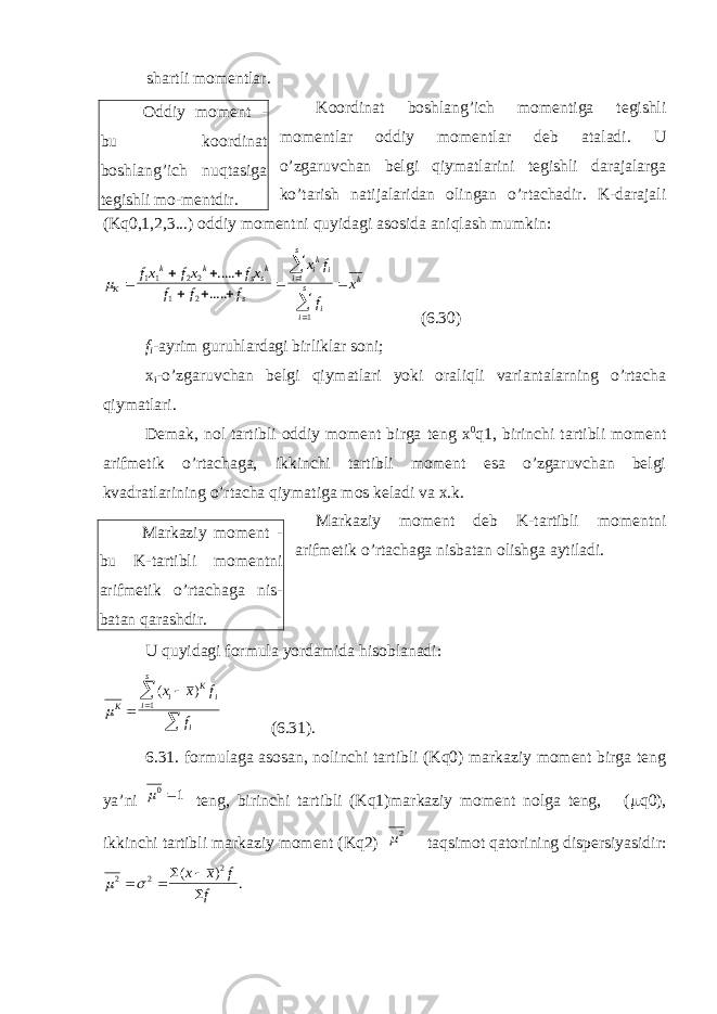 shartli momentlar. Koordinat boshlang’ich momentiga tegishli momentlar oddiy momentlar deb ataladi. U o’zgaruvchan belgi qiymatlarini tegishli darajalarga ko’tarish natijalaridan olingan o’rtachadir. K-darajali (Kq0,1,2,3...) oddiy momentni quyidagi asosida aniqlash mumkin:m К k k s s k s i k i i s i i s k fx fx fx f f f x f f x            1 1 2 2 1 2 1 ..... .....! (6.30) f i -ayrim guruhlardagi birliklar soni; x i -o’zgaruvchan belgi qiymatlari yoki oraliqli variantalarning o’rtacha qiymatlari. Demak, nol tartibli oddiy moment birga teng x 0 q1, birinchi tartibli moment arifmetik o’rtachaga, ikkinchi tartibli moment esa o’zgaruvchan belgi kvadratlarining o’rtacha qiymatiga mos keladi va x.k. Markaziy moment deb K-tartibli momentni arifmetik o’rtachaga nisbatan olishga aytiladi. U quyidagi formula yordamida hisoblanadi: mK i K i i s i x x f f     ( ) 1 (6.31). 6.31. formulaga asosan, nolinchi tartibli (Kq0) markaziy moment birga teng ya’ni m 0 1 teng, birinchi tartibli (Kq1)markaziy moment nolga teng, ( m q0), ikkinchi tartibli markaziy moment (Kq2) m2 taqsimot qatorining dispersiyasidir: m  2 2 2    ( ) .х х f f Oddiy moment - bu koordinat boshlang’ich nuqtasiga tegishli mo-mentdir. Markaziy moment - bu K-tartibli momentni arifmetik o’rtachaga nis- batan qarashdir. 