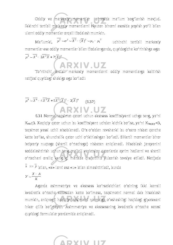 Oddiy va markaziy momentlar o’rtasida ma’lum bog’lanish mavjud. Ikkinchi tartibli markaziy momentlarni Nyuton binomi asosida yoyish yo’li bilan ularni oddiy momentlar orqali ifodalash mumkin. Ma’lumki, 21 2 2 2 2 2 ) ( m m  m      Х Х uchinchi tartibli markaziy momentlar esa oddiy momentlar bilan ifodalanganda, quyidagicha ko’rinishga ega: m3 3 2 3 3 2    Х Х Х Х( ) To’rtinchi tartibli markaziy momentlarni oddiy momentlarga keltirish natijasi quyidagi shaklga ega bo’ladi: m4 4 3 2 2 4 4 6 3     Х Х Х Х Х Х ( ) ( ) (6.32) 6.31 Normal taqsimot qatori uchun ekstsess koeffitsiyenti uchga teng, ya’ni K eks q3. Xaqiqiy qator uchun bu koeffitsiyent uchdan kichik bo’lsa, ya’ni K haqiqiy < 3, taqsimot yassi uchli xisoblanadi. O’z-o’zidan ravshanki bu o’zaro nisbat qancha katta bo’lsa, shunchalik qator uchi o’tkirlashgan bo’ladi. SHartli momentlar biror ixtiyoriy nuqtaga (shartli o’rtachaga) nisbatan aniqlanadi. Hisoblash jarayonini soddalashtirish uchun teng oraliqli variatsion qatorlarda ayrim hadlarni va shartli o’rtachani oraliq kengligi martaba qisqartirib yuborish tavsiya etiladi. Natijada у x ни bilan, «x» larni esa «u» bilan almashtiriladi, bunda У Х А К  Agarda asimmetriya va ekstsess ko’rsatkichlari o’zining ikki karrali kvadratik o’rtacha xatosidan katta bo’lmasa, taqsimotni normal deb hisoblash mumkin, aniqrog’i haqiqiy taqsimotni normalga o’xshashligi haqidagi gipotezani inkor qilib bo’lmaydi. Asimmetriya va ekstsessning kvadratik o’rtacha xatosi quyidagi formulalar yordamida aniqlanadi. 